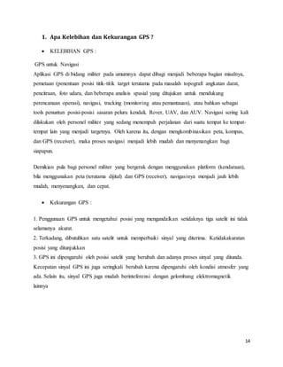 14
1. Apa Kelebihan dan Kekurangan GPS ?
 KELEBIHAN GPS :
GPS untuk Navigasi
Aplikasi GPS di bidang militer pada umumnya dapat dibagi menjadi beberapa bagian misalnya,
pemetaan (penentuan posisi titik-titik target terutama pada masalah topografi angkatan darat,
pencitraan, foto udara, dan beberapa analisis spasial yang ditujukan untuk mendukung
perencanaan operasi), navigasi, tracking (monitoring atau pemantauan), atau bahkan sebagai
tools penuntun posisi-posisi sasaran peluru kendali, Rover, UAV, dan AUV. Navigasi sering kali
dilakukan oleh personel militer yang sedang menempuh perjalanan dari suatu tempat ke tempat-
tempat lain yang menjadi targetnya. Oleh karena itu, dengan mengkombinasikan peta, kompas,
dan GPS (receiver), maka proses navigasi menjadi lebih mudah dan menyenangkan bagi
siapapun.
Demikian pula bagi personel militer yang bergerak dengan menggunakan platform (kendaraan),
bila menggunakan peta (terutama dijital) dan GPS (receiver), navigasinya menjadi jauh lebih
mudah, menyenangkan, dan cepat.
 Kekurangan GPS :
1. Penggunaan GPS untuk mengetahui posisi yang mengandalkan setidaknya tiga satelit ini tidak
selamanya akurat.
2. Terkadang, dibutuhkan satu satelit untuk memperbaiki sinyal yang diterima. Ketidakakuratan
posisi yang ditunjukkan
3. GPS ini dipengaruhi oleh posisi satelit yang berubah dan adanya proses sinyal yang ditunda.
Kecepatan sinyal GPS ini juga seringkali berubah karena dipengaruhi oleh kondisi atmosfer yang
ada. Selain itu, sinyal GPS juga mudah berinteferensi dengan gelombang elektromagnetik
lainnya
 