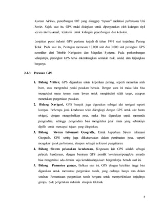 7
Korean Airlines, penerbangan 007 yang dianggap “nyasar” melintasi perbatasan Uni
Soviet. Sejak saat itu, GPS mulai disiapkan untuk dipergunakan oleh kalangan sipil
secara internasional, terutama untuk kalangan penerbangan dan kelautan.
Lonjakan pesat industri GPS pertama terjadi di tahun 1991 saat terjadinya Perang
Teluk. Pada saat itu, Pentagon memesan 10.000 unit dan 3.000 unit perangkat GPS
nonmiliter dari Trimble Navigation dan Magellan Systems. Pada perkembangan
selanjutnya, perangkat GPS terus dikembangkan semakin baik, andal, dan terjangkau
harganya.
2.2.3 Peranan GPS
1. Bidang Militer, GPS digunakan untuk keperluan perang, seperti menuntun arah
bom, atau mengetahui posisi pasukan berada. Dengan cara ini maka kita bisa
mengetahui mana teman mana lawan untuk menghindari salah target, ataupun
menetukan pergerakan pasukan.
2. Bidang Navigasi, GPS banyak juga digunakan sebagai alat navigasi seperti
kompas. Beberapa jenis kendaraan telah dilengkapi dengan GPS untuk alat bantu
nivigasi, dengan menambahkan peta, maka bisa digunakan untuk memandu
pengendara, sehingga pengendara bisa mengetahui jalur mana yang sebaiknya
dipilih untuk mencapai tujuan yang diinginkan.
3. Bidang Sistem Informasi Geografis, Untuk keperluan Sistem Informasi
Geografis, GPS sering juga diikutsertakan dalam pembuatan peta, seperti
mengukur jarak perbatasan, ataupun sebagai referensi pengukuran.
4. Bidang Sistem pelacakan kendaraan, Kegunaan lain GPS adalah sebagai
pelacak kendaraan, dengan bamtuan GPS pemilik kendaraan/pengelola armada
bisa mengetahui ada dimana saja kendaraannya/aset bergeraknya berada saat ini.
5. Bidang Pemantau gempa, Bahkan saat ini, GPS dengan ketelitian tinggi bisa
digunakan untuk memantau pergerakan tanah, yang ordenya hanya mm dalam
setahun. Pemantauan pergerakan tanah berguna untuk memperkirakan terjadinya
gempa, baik pergerakan vulkanik ataupun tektonik
 