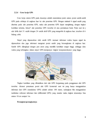 8
2.2.4 Cara kerja GPS
Cara kerja sistem GPS pada dasarnya adalah menentukan jarak antara posisi satelit-satelit
GPS pada orbitnya di angkasa luar ke alat penerima GPS. Dengan minimal 4 signal satelit yang
diterima pada alat penerima GPS, maka alat penerima GPS dapat menghitung, dengan tingkat
ketelitian tertentu, lokasi? alat penerima GPS tersebut di atas permukaan bumi. Pada saat ini j
ada lebih dari 31 satelit dengan 24 satelit aktif GPS yang mengorbit di angkasa luar, tersebar di 6
bidang orbit.
Sinyal yang dipancarkan oleh satelit GPS memuat informasi waktu kapan signal itu
dipancarkan dan juga informasi mengenai posisi satelit yang bersangkutan di angkasa luar.
Satelit GPS dilengkapi dengan jam atom yang memiliki ketelitian sangat tinggi, sehingga data
waktu yang terbungkus dalam sinyal GPS mempunyai tingkat ketepatan/akurasi yang tinggi.
Tingkat ketelitian yang dibutuhkan dari alat GPS bergantung pada penggunaan alat GPS
tersebut. Akurasi penentuan posisi alat GPS komersial saat ini yang hanya menggunakan
informasi dari GPS (standalone GPS) adalah sekitar 100 meter, sedangkan bila menggunakan
tambahan referensi informasi lain (differential GPS) yang standar maka tingkat akurasinya bisa
antara 10 cm sampai 1m.
Perangkat-perangkatnya
 
