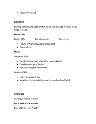  Grade: Very Good
OBJECTIVE
Seeking a challenging position that would help develop my skills in the
fields of media.
EDUCATION
2001 – 2004 Cairo University Giza, Egypt
 Faculty of Archeology, Egyptology Dept.
 Grade: Good
SKILLS
Computer Skills:
 Excellent Knowledgeof windows, word &Excel.
 Good Knowledgeof Access.
 Fair Knowledgeof PowerPoint.
LanguageSkills:
 Native language Arabic
 Very Good command of both written and spoken English
INTERESTS
Reading, Cooking, Internet
PERSONAL INFORMATION
Date of Birth: Feb.17, 1984
 