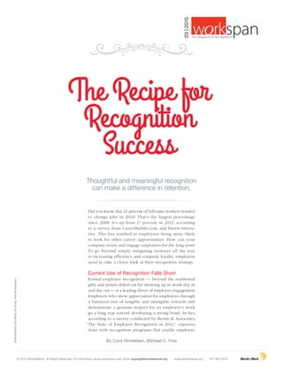 | 27march 2015  workspan
©iStockphoto.com/MingLokFung;TuomasKujansuu
By Cord Himelstein, Michael C. Fina
Did you know that 21 percent of full-time workers wanted
to change jobs in 2014? That’s the largest percentage
since 2008; it’s up from 17 percent in 2013, according
to a survey from CareerBuilder.com and Harris Interac-
tive. This has resulted in employees being more likely
to look for other career opportunities. How can your
company retain and engage employees for the long term?
To go beyond simply mitigating turnover all the way
to increasing efficiency and company loyalty, employers
need to take a closer look at their recognition strategy.
Current Use of Recognition Falls Short
Formal employee recognition — beyond the traditional
gifts and points doled out for showing up to work day in
and day out — is a leading driver of employee engagement.
Employers who show appreciation for employees through
a balanced mix of tangible and intangible rewards and
demonstrate a genuine respect for an employee’s work
go a long way toward developing a strong bond. In fact,
according to a survey conducted by Bersin & Associates,
“The State of Employee Recognition in 2012,” organiza-
tions with recognition programs that enable employee
Thoughtful and meaningful recognition
can make a difference in retention.
The Recipe for
Recognition
Success
© 2015 WorldatWork. All Rights Reserved. For information about reprints/re-use, email copyright@worldatwork.org | www.worldatwork.org | 877-951-9191
03|2015
®
The Magazine of WorldatWork©
 