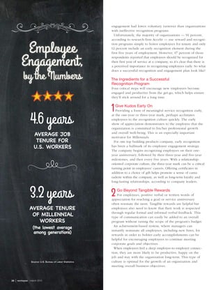 28  | workspan  march 2015
engagement had lower voluntary turnover than organizations
with ineffective recognition programs.
Unfortunately, the majority of organizations — 91 percent,
according to research firm Accelir — use reward and recogni-
tion programs simply to honor employees for tenure and only
12 percent include an early recognition element during the
first five years of employment. However, 67 percent of those
respondents reported that employees should be recognized for
their first year of service at a company, so it’s clear that there is
a perceived importance in recognizing employees early. So what
does a successful recognition and engagement plan look like?
The Ingredients for a Successful
Recognition Program
Four critical steps will encourage new employees become
engaged and productive from the get-go, which helps ensure
they’ll stick around for a long time.
Give Kudos Early On
Providing a form of meaningful service recognition early,
at the one-year or three-year mark, perhaps acclimates
employees to the recognition culture quickly. The early
show of appreciation demonstrates to the employee that the
organization is committed to his/her professional growth
and overall well-being. This is an especially important
motivator for Millennials.
For one top building products company, early recognition
has been a hallmark of its employee engagement strategy.
The company begins recognizing employees on their one-
year anniversary, followed by their three-year and five-year
milestones, and then every five years. With a relationship-
oriented corporate culture, the three-year mark can be a critical
turning point in employees’ careers. Offering certificates in
addition to a choice of gift helps promote a sense of cama-
raderie within the company, as well as long-term loyalty and
long-lasting relationships, according to company leaders.
Go Beyond Tangible Rewards
For employees, positive verbal or written words of
appreciation for reaching a goal or service anniversary
often resonate the most. Tangible rewards are helpful but
employees also need to know that their work is respected
through regular formal and informal verbal feedback. This
type of communication can easily be added to an overall
program without raising the scope of the program’s budget.
An achievement-based system, where managers can
instantly nominate all employees, including new hires, for
rewards in order to bolster early accomplishments can be
helpful for encouraging employees to continue meeting
corporate goals and objectives.
When employees feel a deep employee-to-employer connec-
tion, they are more likely to be productive, happy on the
job and stay with the organization long-term. This type of
culture is optimal for the growth of an organization and
meeting overall business objectives.
AVERAGE JOB
TENURE FOR
U.S. WORKERS
4.6years
AVERAGE TENURE
OF MILLENNIAL
WORKERS
(the lowest average
among generations)
3.2years
Employee
Engagement,
by the Numbers
Source: U.S. Bureau of Labor Statistics
 
