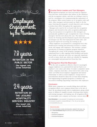 Source: U.S. Bureau of Labor Statistics
Employee
Engagement,
by the Numbers
30  | workspan  march 2015
Involve Senior Leaders and Train Managers
Recognition programs are most successful at organiza-
tions that have senior leaders who believe in the initiatives
and the recognition culture, and who are willing to step in
and be a mouthpiece for communicating the importance of
the program. When senior leaders act to recognize early and
often, other managers and personnel are likely to do the
same, fostering the program’s overall objectives and creating
a trickle-down effect throughout the organization.
Managers also need to be on board with the recognition
program and invested in the early recognition philosophy.
A big misconception in recognition is that managers are
automatically qualified to give recognition by virtue of being
managers, but this isn’t always the case. The American
Society for Training and Development reports that 28 percent
of managers say they feel unprepared for their roles, and
58 percent report not receiving any training at all.
When employees are promoted to a managerial level, they
should receive training and instruction on how to commu-
nicate and engage with employees. This includes a proper
introduction to existing recognition program initiatives.
Throughout the course of the program, managers should
understand how to offer ongoing verbal feedback and praise.
Short emails to welcome new hires are especially important,
as well as status check ups, which are valuable for engaging
on a meaningful and personal level from Day One.
Recognition Must Be Meaningful
In the end, recognition is effective when it’s meaningful,
engages employees on a personal level and ties back to an
employer’s core values and culture. In today’s competitive talent
market, companies must take a closer look at how early recog-
nition can further boost employee engagement and nurture
relationships in order to retain employees. A deep level of
personalization should be taken into account when designing
and implementing recognition programs so initiatives are
successful in building long-lasting connections with employees.
Conclusion
While many companies are currently falling short with their
recognition efforts, your company doesn’t have to be one of
them. By providing rewards early in employment, giving verbal
praise in addition to tangible rewards, involving senior leaders
and training managers, and making sure all recognition efforts
are meaningful, your company can become a success story. 
Cord Himelstein  is vice president of marketing and communication
for employee recognition company Michael C. Fina. He can be reached
at chimelstein@mcfina.com.
resources plus
For more information, books and education related to this topic, log
on to www.worldatwork.org and use any or all of these keywords:
❙❙ Recognition
❙❙ Employee Engagement
❙❙ Employee Recognition.
7.8years
RETENTION IN THE
PUBLIC SECTOR
(the highest rate
across industries)
RETENTION IN
THE LEISURE/
HOSPITALITY
SERVICES INDUSTRY
(the lowest rate
across industries)
2.4years
 