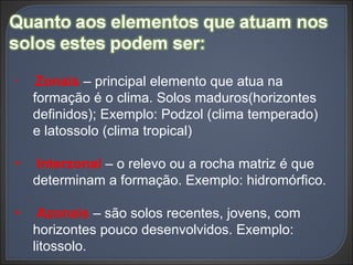 Zonais  – principal elemento que atua na formação é o clima. Solos maduros(horizontes definidos); Exemplo: Podzol (clima temperado) e latossolo (clima tropical) Interzonal  – o relevo ou a rocha matriz é que determinam a formação. Exemplo: hidromórfico. Azonais  – são solos recentes, jovens, com horizontes pouco desenvolvidos. Exemplo: litossolo. 