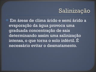 Em áreas de clima árido e semi árido a evaporação da água provoca uma graduada concentração de sais determinando assim uma salinização intensa, o que torna o solo infértil. É necessário evitar o desmatamento. 