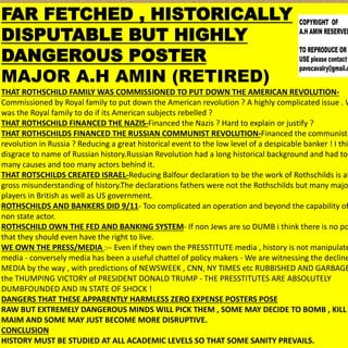 FAR FETCHED , HISTORICALLY
DISPUTABLE BUT HIGHLY
DANGEROUS POSTER
MAJOR A.H AMIN (RETIRED)
THAT ROTHSCHILD FAMILY WAS COMMISSIONED TO PUT DOWN THE AMERICAN REVOLUTION-
Commissioned by Royal family to put down the American revolution ? A highly complicated issue . W
was the Royal family to do if its American subjects rebelled ?
THAT ROTHSCHILD FINANCED THE NAZIS-Financed the Nazis ? Hard to explain or justify ?
THAT ROTHSCHILDS FINANCED THE RUSSIAN COMMUNIST REVOLUTION-Financed the communist
revolution in Russia ? Reducing a great historical event to the low level of a despicable banker ! I thin
disgrace to name of Russian history.Russian Revolution had a long historical background and had too
many causes and too many actors behind it.
THAT ROTSCHILDS CREATED ISRAEL-Reducing Balfour declaration to be the work of Rothschilds is al
gross misunderstanding of history.The declarations fathers were not the Rothschilds but many majo
players in British as well as US government.
ROTHSCHILDS AND BANKERS DID 9/11- Too complicated an operation and beyond the capability of
non state actor.
ROTHSCHILD OWN THE FED AND BANKING SYSTEM- If non Jews are so DUMB i think there is no po
that they should even have the right to live.
WE OWN THE PRESS/MEDIA :-- Even if they own the PRESSTITUTE media , history is not manipulate
media - conversely media has been a useful chattel of policy makers - We are witnessing the decline
MEDIA by the way , with predictions of NEWSWEEK , CNN, NY TIMES etc RUBBISHED AND GARBAGE
the THUMPING VICTORY of PRESIDENT DONALD TRUMP - THE PRESSTITUTES ARE ABSOLUTELY
DUMBFOUNDED AND IN STATE OF SHOCK !
DANGERS THAT THESE APPARENTLY HARMLESS ZERO EXPENSE POSTERS POSE
RAW BUT EXTREMELY DANGEROUS MINDS WILL PICK THEM , SOME MAY DECIDE TO BOMB , KILL
MAIM AND SOME MAY JUST BECOME MORE DISRUPTIVE.
CONCLUSION
HISTORY MUST BE STUDIED AT ALL ACADEMIC LEVELS SO THAT SOME SANITY PREVAILS.
 