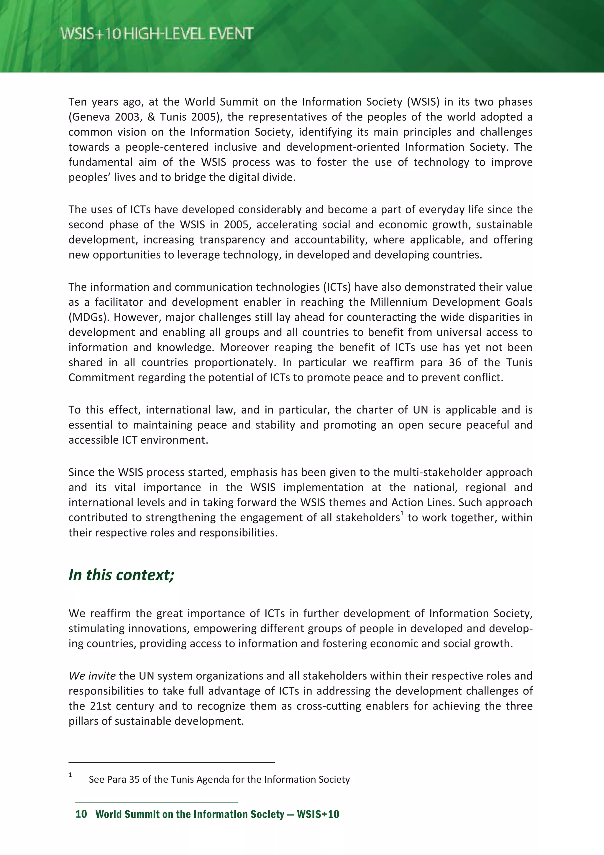Ten years ago, at the World Summit on the Information Society (WSIS) in its two phases 
(Geneva 2003,  Tunis 2005), the representatives of the peoples of the world adopted a 
common vision on the Information Society, identifying its main principles and challenges 
towards a people-centered inclusive and development-oriented Information Society. The 
fundamental aim of the WSIS process was to foster the use of technology to improve 
peoples’ lives and to bridge the digital divide. 
The uses of ICTs have developed considerably and become a part of everyday life since the 
second phase of the WSIS in 2005, accelerating social and economic growth, sustainable 
development, increasing transparency and accountability, where applicable, and offering 
new opportunities to leverage technology, in developed and developing countries. 
The information and communication technologies (ICTs) have also demonstrated their value 
as a facilitator and development enabler in reaching the Millennium Development Goals 
(MDGs). However, major challenges still lay ahead for counteracting the wide disparities in 
development and enabling all groups and all countries to benefit from universal access to 
information and knowledge. Moreover reaping the benefit of ICTs use has yet not been 
shared in all countries proportionately. In particular we reaffirm para 36 of the Tunis 
Commitment regarding the potential of ICTs to promote peace and to prevent conflict. 
To this effect, international law, and in particular, the charter of UN is applicable and is 
essential to maintaining peace and stability and promoting an open secure peaceful and 
accessible ICT environment. 
Since the WSIS process started, emphasis has been given to the multi-stakeholder approach 
and its vital importance in the WSIS implementation at the national, regional and 
international levels and in taking forward the WSIS themes and Action Lines. Such approach 
contributed to strengthening the engagement of all stakeholders1 to work together, within 
their respective roles and responsibilities. 
In this context; 
We reaffirm the great importance of ICTs in further development of Information Society, 
stimulating innovations, empowering different groups of people in developed and develop-ing 
countries, providing access to information and fostering economic and social growth. 
We invite the UN system organizations and all stakeholders within their respective roles and 
responsibilities to take full advantage of ICTs in addressing the development challenges of 
the 21st century and to recognize them as cross-cutting enablers for achieving the three 
pillars of sustainable development. 
1 See Para 35 of the Tunis Agenda for the Information Society 
10 World Summit on the Information Society — WSIS+10 
 
