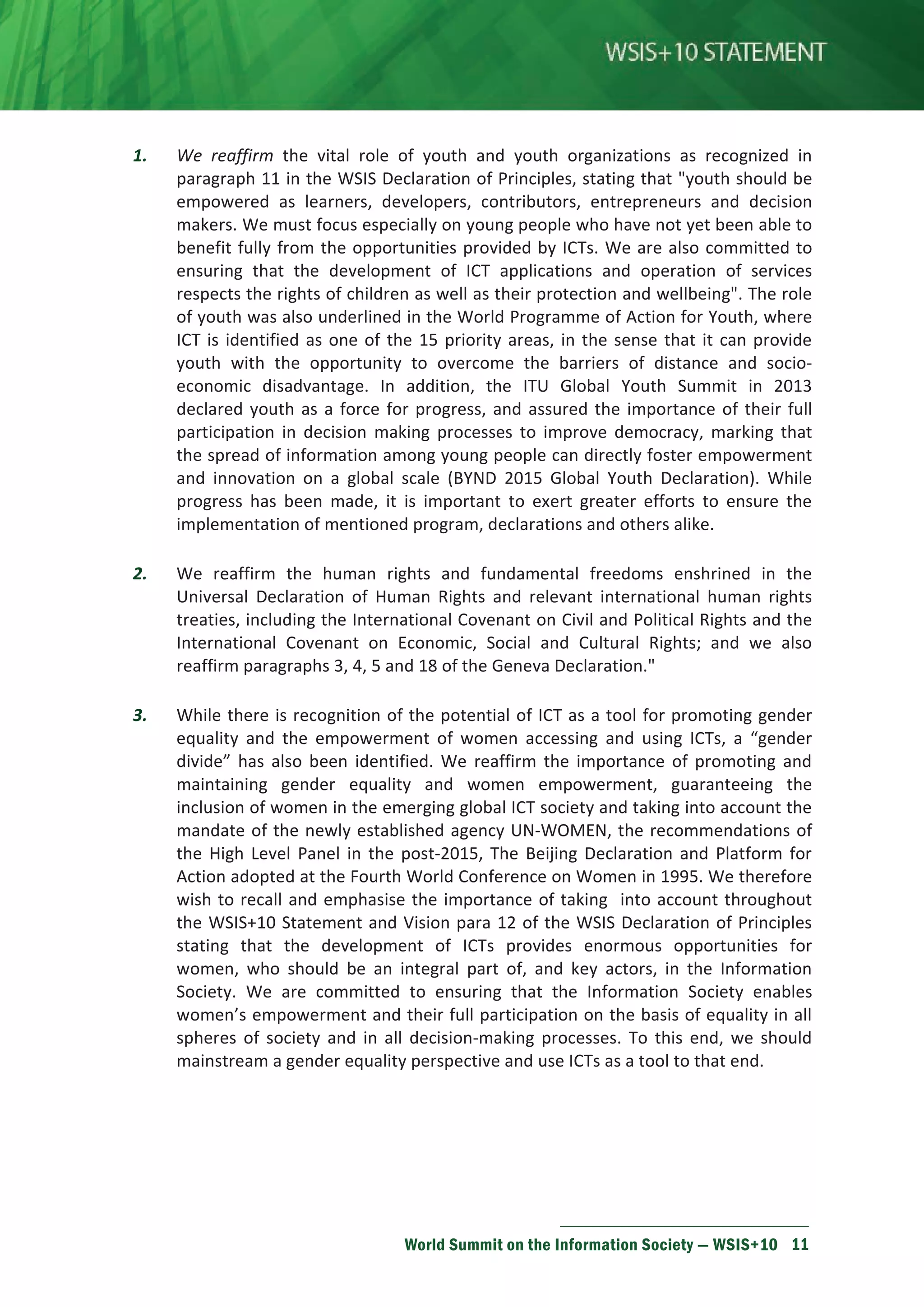 1. We reaffirm the vital role of youth and youth organizations as recognized in 
paragraph 11 in the WSIS Declaration of Principles, stating that youth should be 
empowered as learners, developers, contributors, entrepreneurs and decision 
makers. We must focus especially on young people who have not yet been able to 
benefit fully from the opportunities provided by ICTs. We are also committed to 
ensuring that the development of ICT applications and operation of services 
respects the rights of children as well as their protection and wellbeing. The role 
of youth was also underlined in the World Programme of Action for Youth, where 
ICT is identified as one of the 15 priority areas, in the sense that it can provide 
youth with the opportunity to overcome the barriers of distance and socio-economic 
disadvantage. In addition, the ITU Global Youth Summit in 2013 
declared youth as a force for progress, and assured the importance of their full 
participation in decision making processes to improve democracy, marking that 
the spread of information among young people can directly foster empowerment 
and innovation on a global scale (BYND 2015 Global Youth Declaration). While 
progress has been made, it is important to exert greater efforts to ensure the 
implementation of mentioned program, declarations and others alike. 
2. We reaffirm the human rights and fundamental freedoms enshrined in the 
Universal Declaration of Human Rights and relevant international human rights 
treaties, including the International Covenant on Civil and Political Rights and the 
International Covenant on Economic, Social and Cultural Rights; and we also 
reaffirm paragraphs 3, 4, 5 and 18 of the Geneva Declaration. 
3. While there is recognition of the potential of ICT as a tool for promoting gender 
equality and the empowerment of women accessing and using ICTs, a “gender 
divide” has also been identified. We reaffirm the importance of promoting and 
maintaining gender equality and women empowerment, guaranteeing the 
inclusion of women in the emerging global ICT society and taking into account the 
mandate of the newly established agency UN-WOMEN, the recommendations of 
the High Level Panel in the post-2015, The Beijing Declaration and Platform for 
Action adopted at the Fourth World Conference on Women in 1995. We therefore 
wish to recall and emphasise the importance of taking into account throughout 
the WSIS+10 Statement and Vision para 12 of the WSIS Declaration of Principles 
stating that the development of ICTs provides enormous opportunities for 
women, who should be an integral part of, and key actors, in the Information 
Society. We are committed to ensuring that the Information Society enables 
women’s empowerment and their full participation on the basis of equality in all 
spheres of society and in all decision-making processes. To this end, we should 
mainstream a gender equality perspective and use ICTs as a tool to that end. 
World Summit on the Information Society — WSIS+10 11 
 