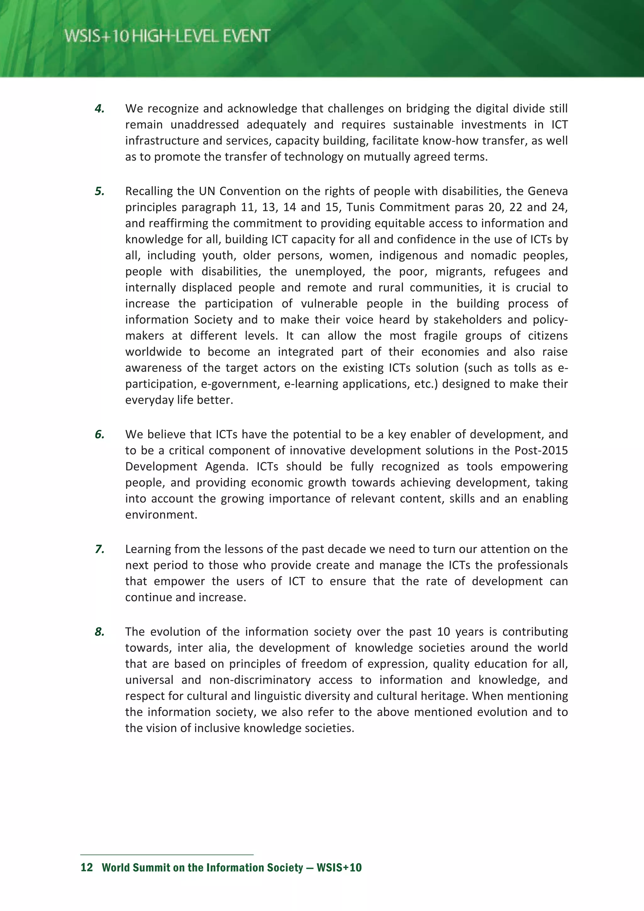 4. We recognize and acknowledge that challenges on bridging the digital divide still 
remain unaddressed adequately and requires sustainable investments in ICT 
infrastructure and services, capacity building, facilitate know-how transfer, as well 
as to promote the transfer of technology on mutually agreed terms. 
5. Recalling the UN Convention on the rights of people with disabilities, the Geneva 
principles paragraph 11, 13, 14 and 15, Tunis Commitment paras 20, 22 and 24, 
and reaffirming the commitment to providing equitable access to information and 
knowledge for all, building ICT capacity for all and confidence in the use of ICTs by 
all, including youth, older persons, women, indigenous and nomadic peoples, 
people with disabilities, the unemployed, the poor, migrants, refugees and 
internally displaced people and remote and rural communities, it is crucial to 
increase the participation of vulnerable people in the building process of 
information Society and to make their voice heard by stakeholders and policy-makers 
at different levels. It can allow the most fragile groups of citizens 
worldwide to become an integrated part of their economies and also raise 
awareness of the target actors on the existing ICTs solution (such as tolls as e-participation, 
e-government, e-learning applications, etc.) designed to make their 
everyday life better. 
6. We believe that ICTs have the potential to be a key enabler of development, and 
to be a critical component of innovative development solutions in the Post-2015 
Development Agenda. ICTs should be fully recognized as tools empowering 
people, and providing economic growth towards achieving development, taking 
into account the growing importance of relevant content, skills and an enabling 
environment. 
7. Learning from the lessons of the past decade we need to turn our attention on the 
next period to those who provide create and manage the ICTs the professionals 
that empower the users of ICT to ensure that the rate of development can 
continue and increase. 
8. The evolution of the information society over the past 10 years is contributing 
towards, inter alia, the development of knowledge societies around the world 
that are based on principles of freedom of expression, quality education for all, 
universal and non-discriminatory access to information and knowledge, and 
respect for cultural and linguistic diversity and cultural heritage. When mentioning 
the information society, we also refer to the above mentioned evolution and to 
the vision of inclusive knowledge societies. 
12 World Summit on the Information Society — WSIS+10 
 