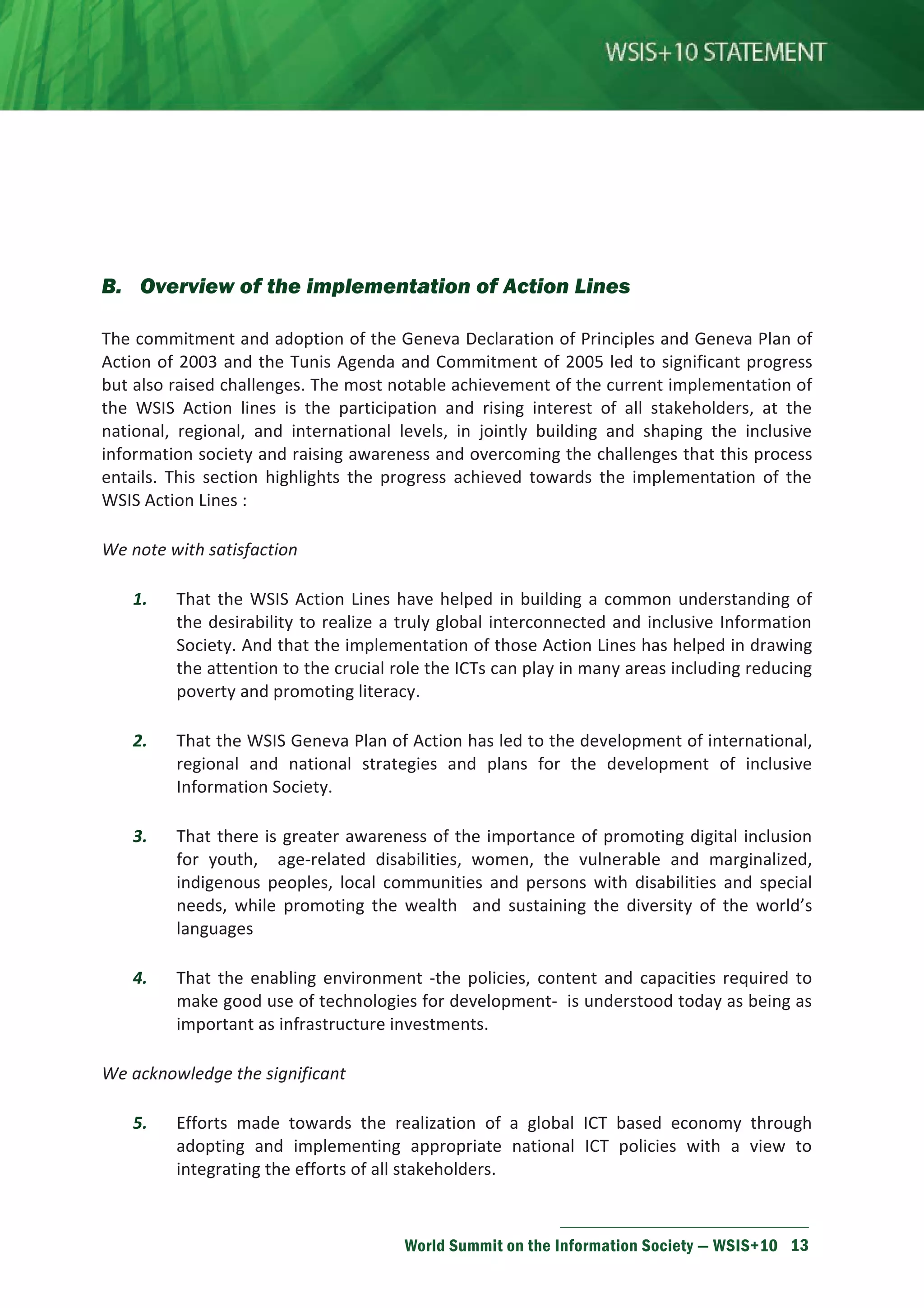 B. Overview of the implementation of Action Lines 
The commitment and adoption of the Geneva Declaration of Principles and Geneva Plan of 
Action of 2003 and the Tunis Agenda and Commitment of 2005 led to significant progress 
but also raised challenges. The most notable achievement of the current implementation of 
the WSIS Action lines is the participation and rising interest of all stakeholders, at the 
national, regional, and international levels, in jointly building and shaping the inclusive 
information society and raising awareness and overcoming the challenges that this process 
entails. This section highlights the progress achieved towards the implementation of the 
WSIS Action Lines : 
World Summit on the Information Society — WSIS+10 13 
We note with satisfaction 
1. That the WSIS Action Lines have helped in building a common understanding of 
the desirability to realize a truly global interconnected and inclusive Information 
Society. And that the implementation of those Action Lines has helped in drawing 
the attention to the crucial role the ICTs can play in many areas including reducing 
poverty and promoting literacy. 
2. That the WSIS Geneva Plan of Action has led to the development of international, 
regional and national strategies and plans for the development of inclusive 
Information Society. 
3. That there is greater awareness of the importance of promoting digital inclusion 
for youth, age-related disabilities, women, the vulnerable and marginalized, 
indigenous peoples, local communities and persons with disabilities and special 
needs, while promoting the wealth and sustaining the diversity of the world’s 
languages 
4. That the enabling environment -the policies, content and capacities required to 
make good use of technologies for development- is understood today as being as 
important as infrastructure investments. 
We acknowledge the significant 
5. Efforts made towards the realization of a global ICT based economy through 
adopting and implementing appropriate national ICT policies with a view to 
integrating the efforts of all stakeholders. 
 