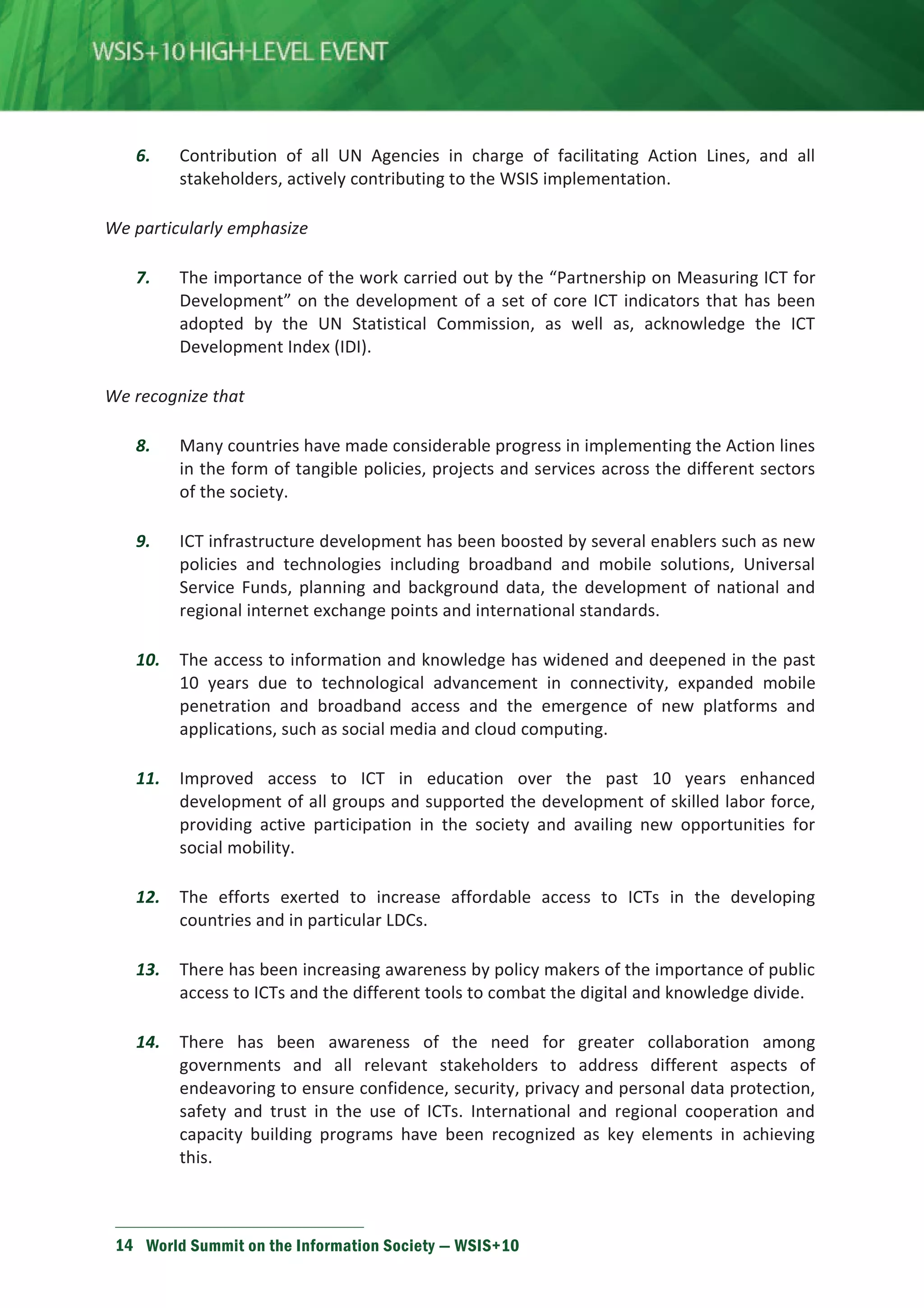 6. Contribution of all UN Agencies in charge of facilitating Action Lines, and all 
stakeholders, actively contributing to the WSIS implementation. 
We particularly emphasize 
7. The importance of the work carried out by the “Partnership on Measuring ICT for 
Development” on the development of a set of core ICT indicators that has been 
adopted by the UN Statistical Commission, as well as, acknowledge the ICT 
Development Index (IDI). 
We recognize that 
8. Many countries have made considerable progress in implementing the Action lines 
in the form of tangible policies, projects and services across the different sectors 
of the society. 
9. ICT infrastructure development has been boosted by several enablers such as new 
policies and technologies including broadband and mobile solutions, Universal 
Service Funds, planning and background data, the development of national and 
regional internet exchange points and international standards. 
10. The access to information and knowledge has widened and deepened in the past 
10 years due to technological advancement in connectivity, expanded mobile 
penetration and broadband access and the emergence of new platforms and 
applications, such as social media and cloud computing. 
11. Improved access to ICT in education over the past 10 years enhanced 
development of all groups and supported the development of skilled labor force, 
providing active participation in the society and availing new opportunities for 
social mobility. 
12. The efforts exerted to increase affordable access to ICTs in the developing 
countries and in particular LDCs. 
13. There has been increasing awareness by policy makers of the importance of public 
access to ICTs and the different tools to combat the digital and knowledge divide. 
14. There has been awareness of the need for greater collaboration among 
governments and all relevant stakeholders to address different aspects of 
endeavoring to ensure confidence, security, privacy and personal data protection, 
safety and trust in the use of ICTs. International and regional cooperation and 
capacity building programs have been recognized as key elements in achieving 
this. 
14 World Summit on the Information Society — WSIS+10 
 