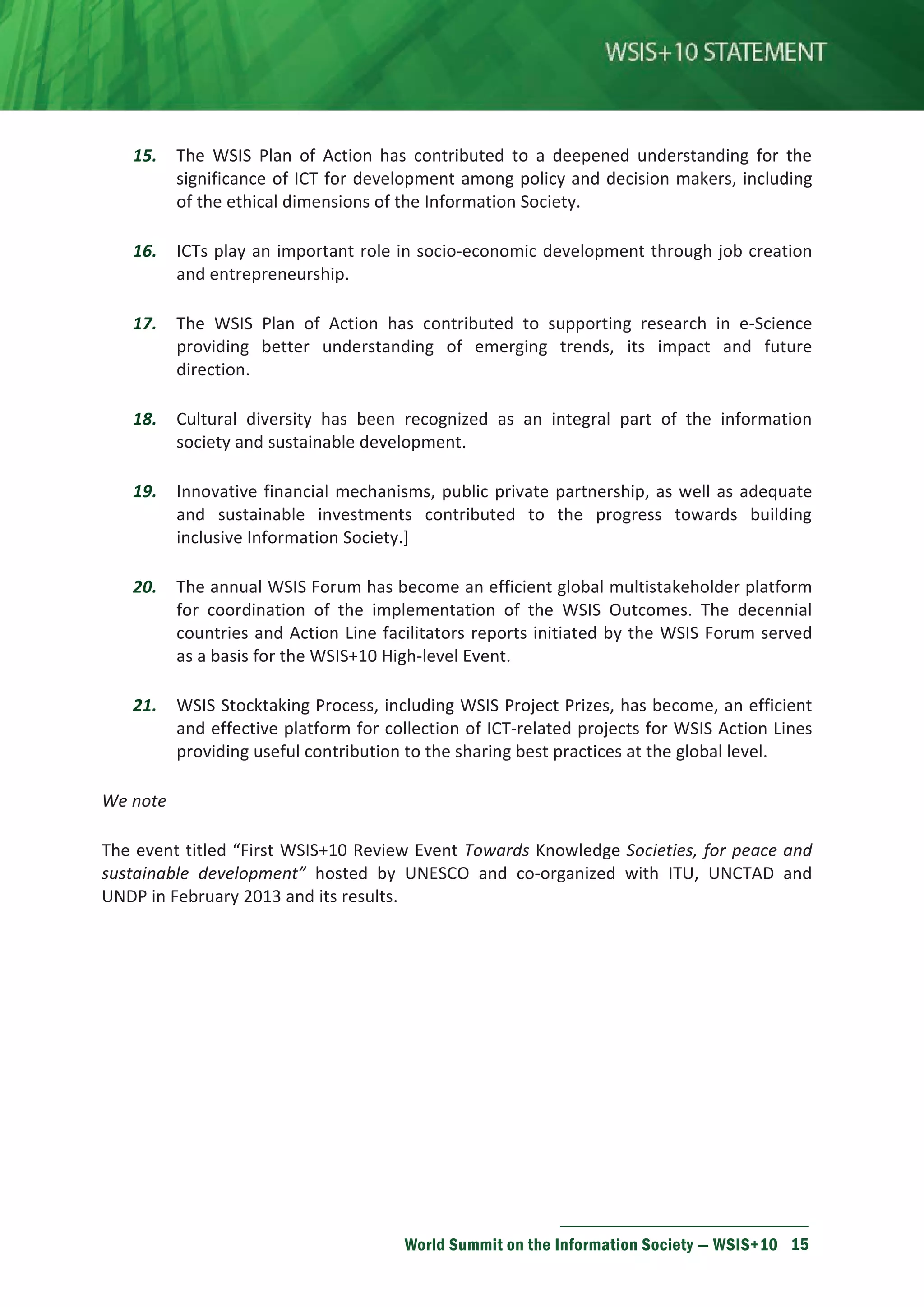 15. The WSIS Plan of Action has contributed to a deepened understanding for the 
significance of ICT for development among policy and decision makers, including 
of the ethical dimensions of the Information Society. 
16. ICTs play an important role in socio-economic development through job creation 
World Summit on the Information Society — WSIS+10 15 
and entrepreneurship. 
17. The WSIS Plan of Action has contributed to supporting research in e-Science 
providing better understanding of emerging trends, its impact and future 
direction. 
18. Cultural diversity has been recognized as an integral part of the information 
society and sustainable development. 
19. Innovative financial mechanisms, public private partnership, as well as adequate 
and sustainable investments contributed to the progress towards building 
inclusive Information Society.] 
20. The annual WSIS Forum has become an efficient global multistakeholder platform 
for coordination of the implementation of the WSIS Outcomes. The decennial 
countries and Action Line facilitators reports initiated by the WSIS Forum served 
as a basis for the WSIS+10 High-level Event. 
21. WSIS Stocktaking Process, including WSIS Project Prizes, has become, an efficient 
and effective platform for collection of ICT-related projects for WSIS Action Lines 
providing useful contribution to the sharing best practices at the global level. 
We note 
The event titled “First WSIS+10 Review Event Towards Knowledge Societies, for peace and 
sustainable development” hosted by UNESCO and co-organized with ITU, UNCTAD and 
UNDP in February 2013 and its results. 
 