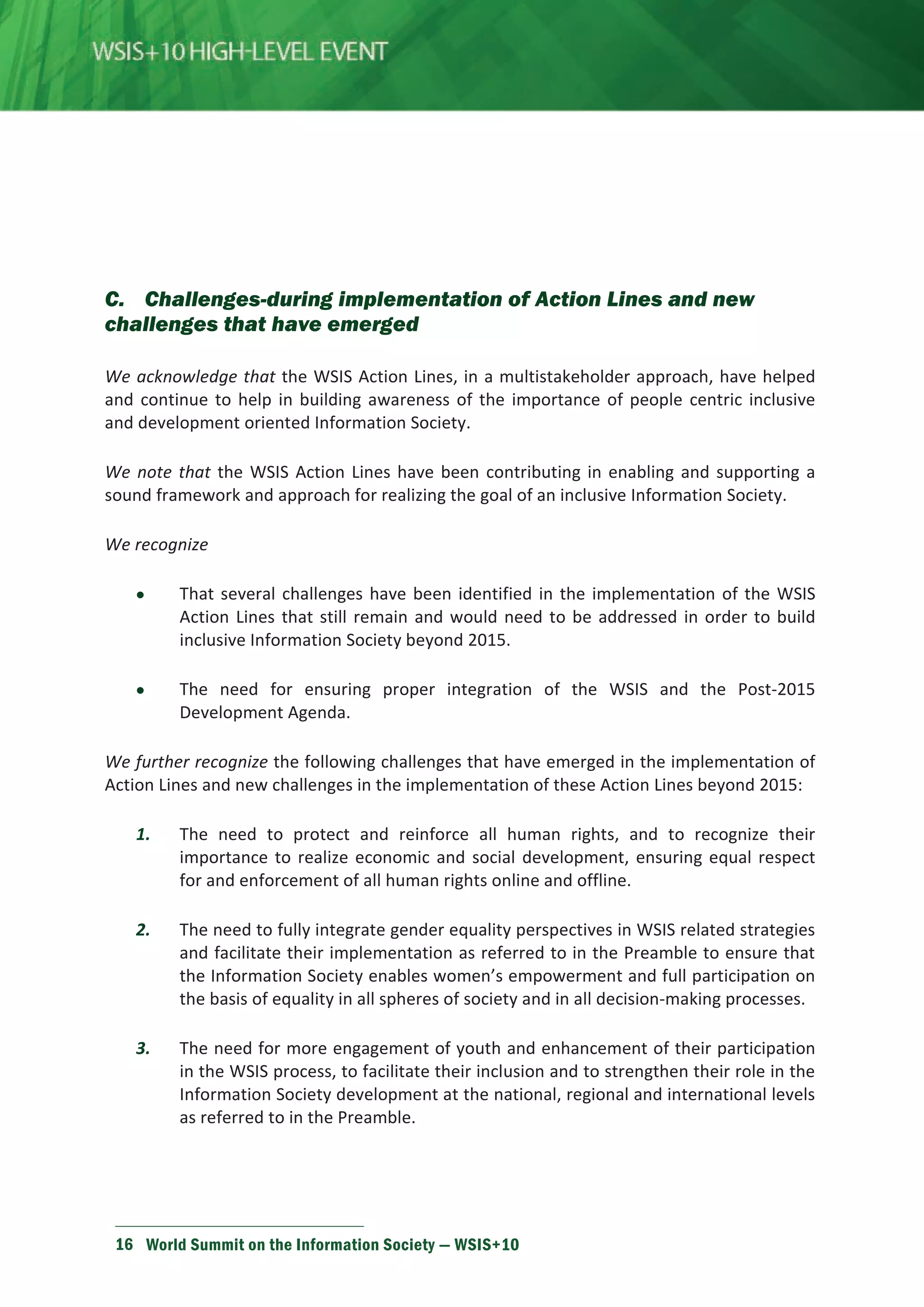 C. Challenges-during implementation of Action Lines and new 
challenges that have emerged 
We acknowledge that the WSIS Action Lines, in a multistakeholder approach, have helped 
and continue to help in building awareness of the importance of people centric inclusive 
and development oriented Information Society. 
We note that the WSIS Action Lines have been contributing in enabling and supporting a 
sound framework and approach for realizing the goal of an inclusive Information Society. 
We recognize 
• That several challenges have been identified in the implementation of the WSIS 
Action Lines that still remain and would need to be addressed in order to build 
inclusive Information Society beyond 2015. 
• The need for ensuring proper integration of the WSIS and the Post-2015 
Development Agenda. 
We further recognize the following challenges that have emerged in the implementation of 
Action Lines and new challenges in the implementation of these Action Lines beyond 2015: 
1. The need to protect and reinforce all human rights, and to recognize their 
importance to realize economic and social development, ensuring equal respect 
for and enforcement of all human rights online and offline. 
2. The need to fully integrate gender equality perspectives in WSIS related strategies 
and facilitate their implementation as referred to in the Preamble to ensure that 
the Information Society enables women’s empowerment and full participation on 
the basis of equality in all spheres of society and in all decision-making processes. 
3. The need for more engagement of youth and enhancement of their participation 
in the WSIS process, to facilitate their inclusion and to strengthen their role in the 
Information Society development at the national, regional and international levels 
as referred to in the Preamble. 
16 World Summit on the Information Society — WSIS+10 
 