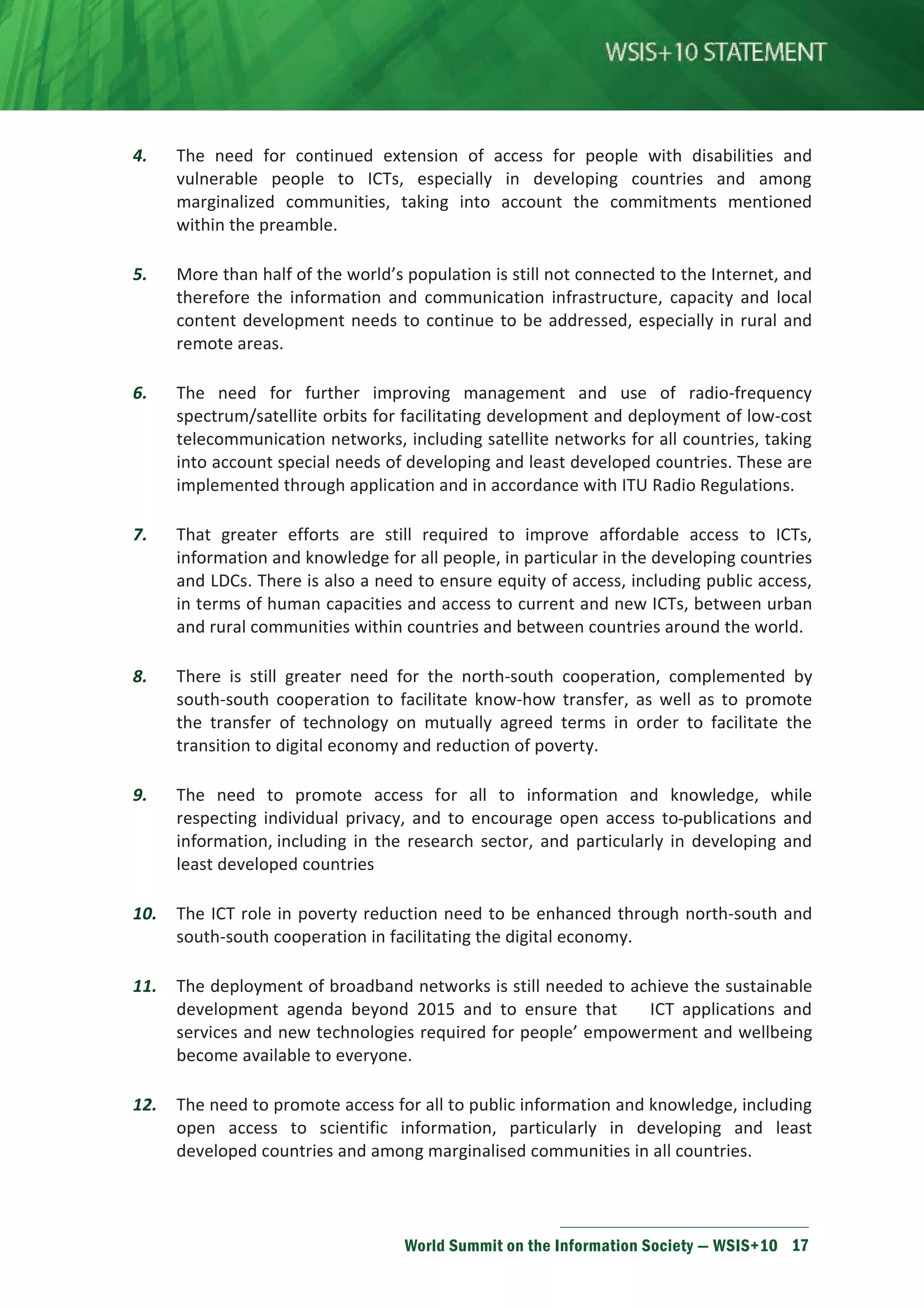 4. The need for continued extension of access for people with disabilities and 
vulnerable people to ICTs, especially in developing countries and among 
marginalized communities, taking into account the commitments mentioned 
within the preamble. 
5. More than half of the world’s population is still not connected to the Internet, and 
therefore the information and communication infrastructure, capacity and local 
content development needs to continue to be addressed, especially in rural and 
remote areas. 
6. The need for further improving management and use of radio-frequency 
spectrum/satellite orbits for facilitating development and deployment of low-cost 
telecommunication networks, including satellite networks for all countries, taking 
into account special needs of developing and least developed countries. These are 
implemented through application and in accordance with ITU Radio Regulations. 
7. That greater efforts are still required to improve affordable access to ICTs, 
information and knowledge for all people, in particular in the developing countries 
and LDCs. There is also a need to ensure equity of access, including public access, 
in terms of human capacities and access to current and new ICTs, between urban 
and rural communities within countries and between countries around the world. 
8. There is still greater need for the north-south cooperation, complemented by 
south-south cooperation to facilitate know-how transfer, as well as to promote 
the transfer of technology on mutually agreed terms in order to facilitate the 
transition to digital economy and reduction of poverty. 
9. The need to promote access for all to information and knowledge, while 
respecting individual privacy, and to encourage open access to publications and 
information, including in the research sector, and particularly in developing and 
least developed countries 
10. The ICT role in poverty reduction need to be enhanced through north-south and 
south-south cooperation in facilitating the digital economy. 
11. The deployment of broadband networks is still needed to achieve the sustainable 
development agenda beyond 2015 and to ensure that ICT applications and 
services and new technologies required for people’ empowerment and wellbeing 
become available to everyone. 
12. The need to promote access for all to public information and knowledge, including 
open access to scientific information, particularly in developing and least 
developed countries and among marginalised communities in all countries. 
World Summit on the Information Society — WSIS+10 17 
 