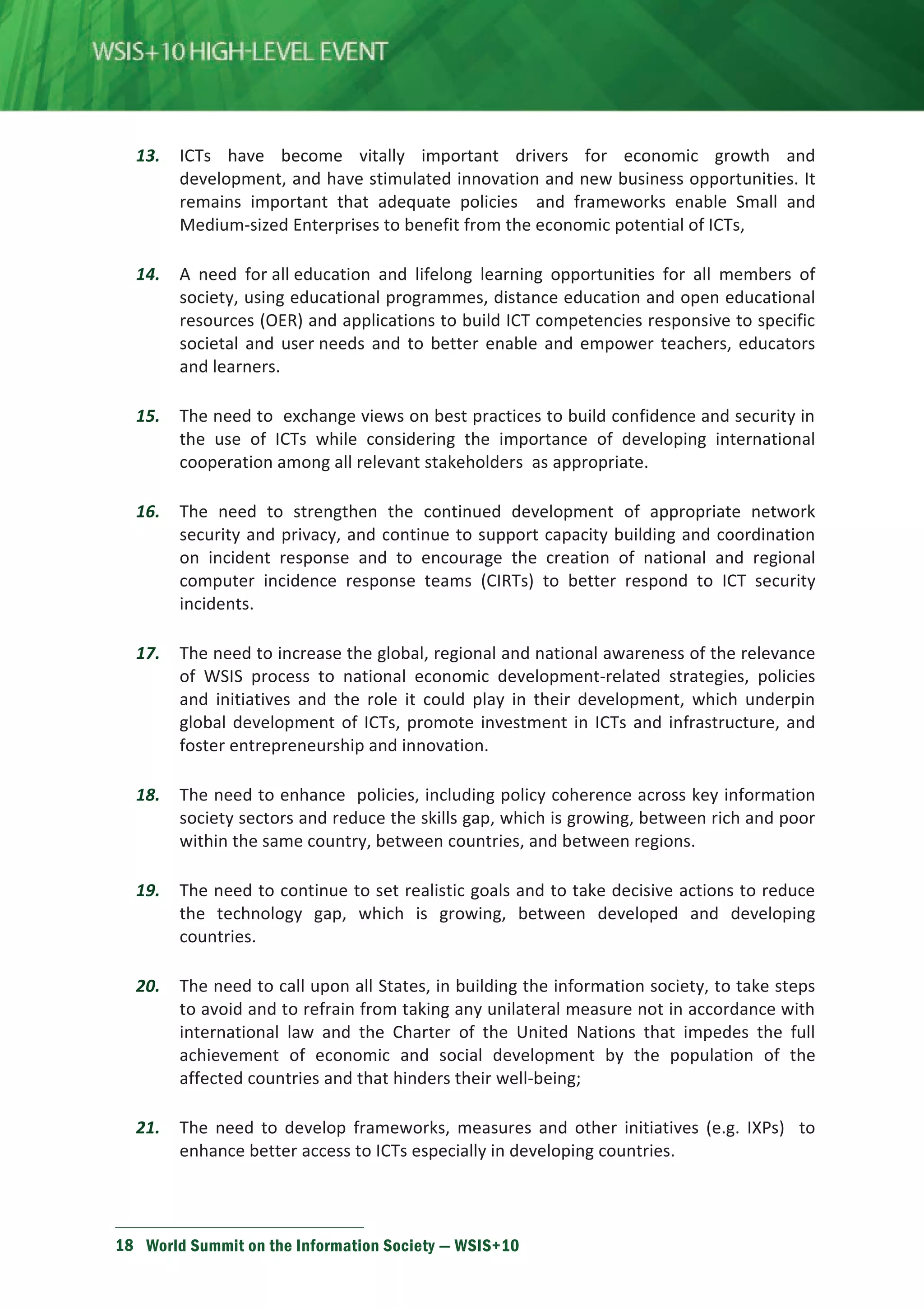 13. ICTs have become vitally important drivers for economic growth and 
development, and have stimulated innovation and new business opportunities. It 
remains important that adequate policies and frameworks enable Small and 
Medium-sized Enterprises to benefit from the economic potential of ICTs, 
14. A need for all education and lifelong learning opportunities for all members of 
society, using educational programmes, distance education and open educational 
resources (OER) and applications to build ICT competencies responsive to specific 
societal and user needs and to better enable and empower teachers, educators 
and learners. 
15. The need to exchange views on best practices to build confidence and security in 
the use of ICTs while considering the importance of developing international 
cooperation among all relevant stakeholders as appropriate. 
16. The need to strengthen the continued development of appropriate network 
security and privacy, and continue to support capacity building and coordination 
on incident response and to encourage the creation of national and regional 
computer incidence response teams (CIRTs) to better respond to ICT security 
incidents. 
17. The need to increase the global, regional and national awareness of the relevance 
of WSIS process to national economic development-related strategies, policies 
and initiatives and the role it could play in their development, which underpin 
global development of ICTs, promote investment in ICTs and infrastructure, and 
foster entrepreneurship and innovation. 
18. The need to enhance policies, including policy coherence across key information 
society sectors and reduce the skills gap, which is growing, between rich and poor 
within the same country, between countries, and between regions. 
19. The need to continue to set realistic goals and to take decisive actions to reduce 
the technology gap, which is growing, between developed and developing 
countries. 
20. The need to call upon all States, in building the information society, to take steps 
to avoid and to refrain from taking any unilateral measure not in accordance with 
international law and the Charter of the United Nations that impedes the full 
achievement of economic and social development by the population of the 
affected countries and that hinders their well-being; 
21. The need to develop frameworks, measures and other initiatives (e.g. IXPs) to 
enhance better access to ICTs especially in developing countries. 
18 World Summit on the Information Society — WSIS+10 
 