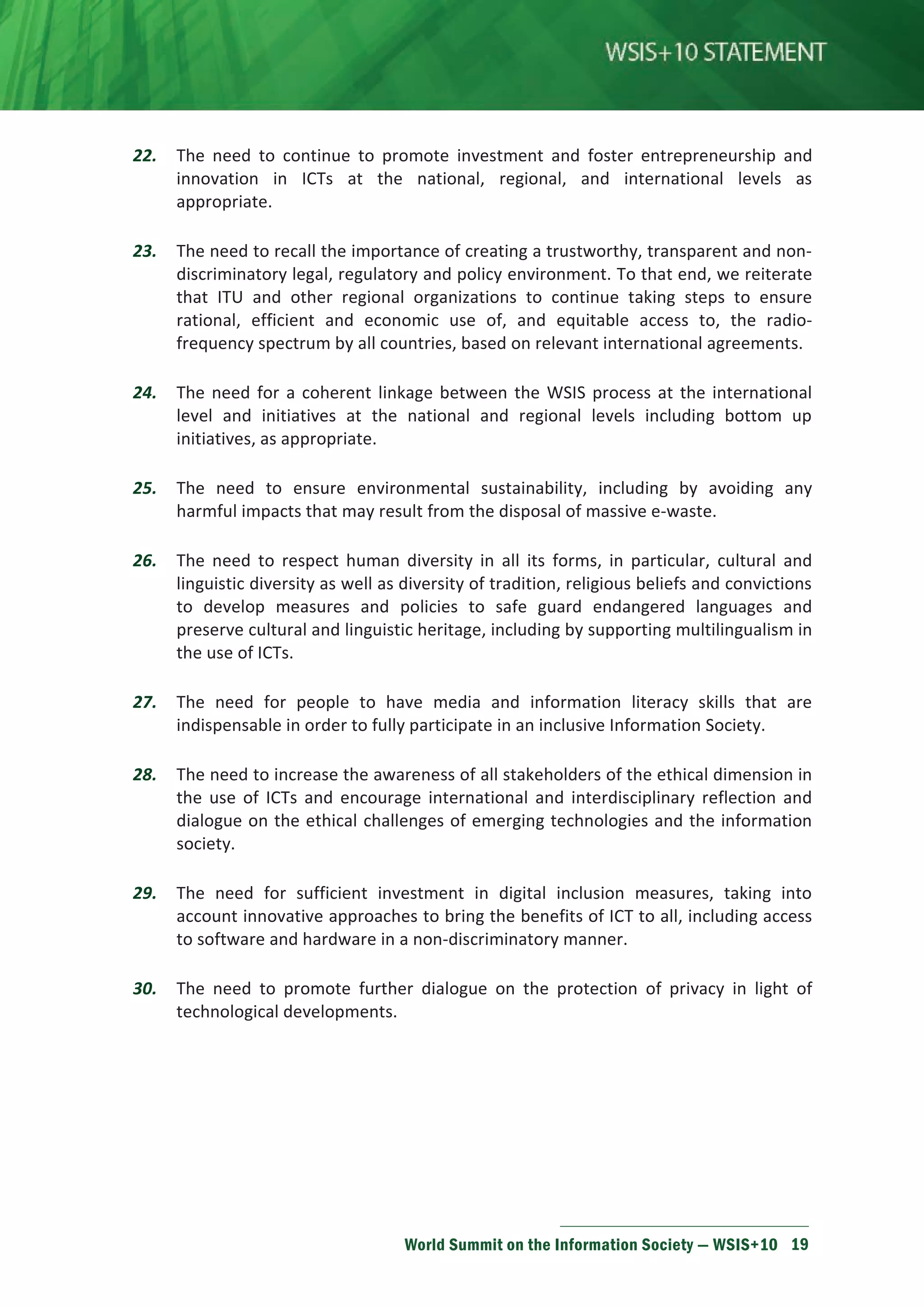 22. The need to continue to promote investment and foster entrepreneurship and 
innovation in ICTs at the national, regional, and international levels as 
appropriate. 
23. The need to recall the importance of creating a trustworthy, transparent and non-discriminatory 
legal, regulatory and policy environment. To that end, we reiterate 
that ITU and other regional organizations to continue taking steps to ensure 
rational, efficient and economic use of, and equitable access to, the radio-frequency 
spectrum by all countries, based on relevant international agreements. 
24. The need for a coherent linkage between the WSIS process at the international 
level and initiatives at the national and regional levels including bottom up 
initiatives, as appropriate. 
25. The need to ensure environmental sustainability, including by avoiding any 
harmful impacts that may result from the disposal of massive e-waste. 
26. The need to respect human diversity in all its forms, in particular, cultural and 
linguistic diversity as well as diversity of tradition, religious beliefs and convictions 
to develop measures and policies to safe guard endangered languages and 
preserve cultural and linguistic heritage, including by supporting multilingualism in 
the use of ICTs. 
27. The need for people to have media and information literacy skills that are 
indispensable in order to fully participate in an inclusive Information Society. 
28. The need to increase the awareness of all stakeholders of the ethical dimension in 
the use of ICTs and encourage international and interdisciplinary reflection and 
dialogue on the ethical challenges of emerging technologies and the information 
society. 
29. The need for sufficient investment in digital inclusion measures, taking into 
account innovative approaches to bring the benefits of ICT to all, including access 
to software and hardware in a non-discriminatory manner. 
30. The need to promote further dialogue on the protection of privacy in light of 
World Summit on the Information Society — WSIS+10 19 
technological developments. 
 
