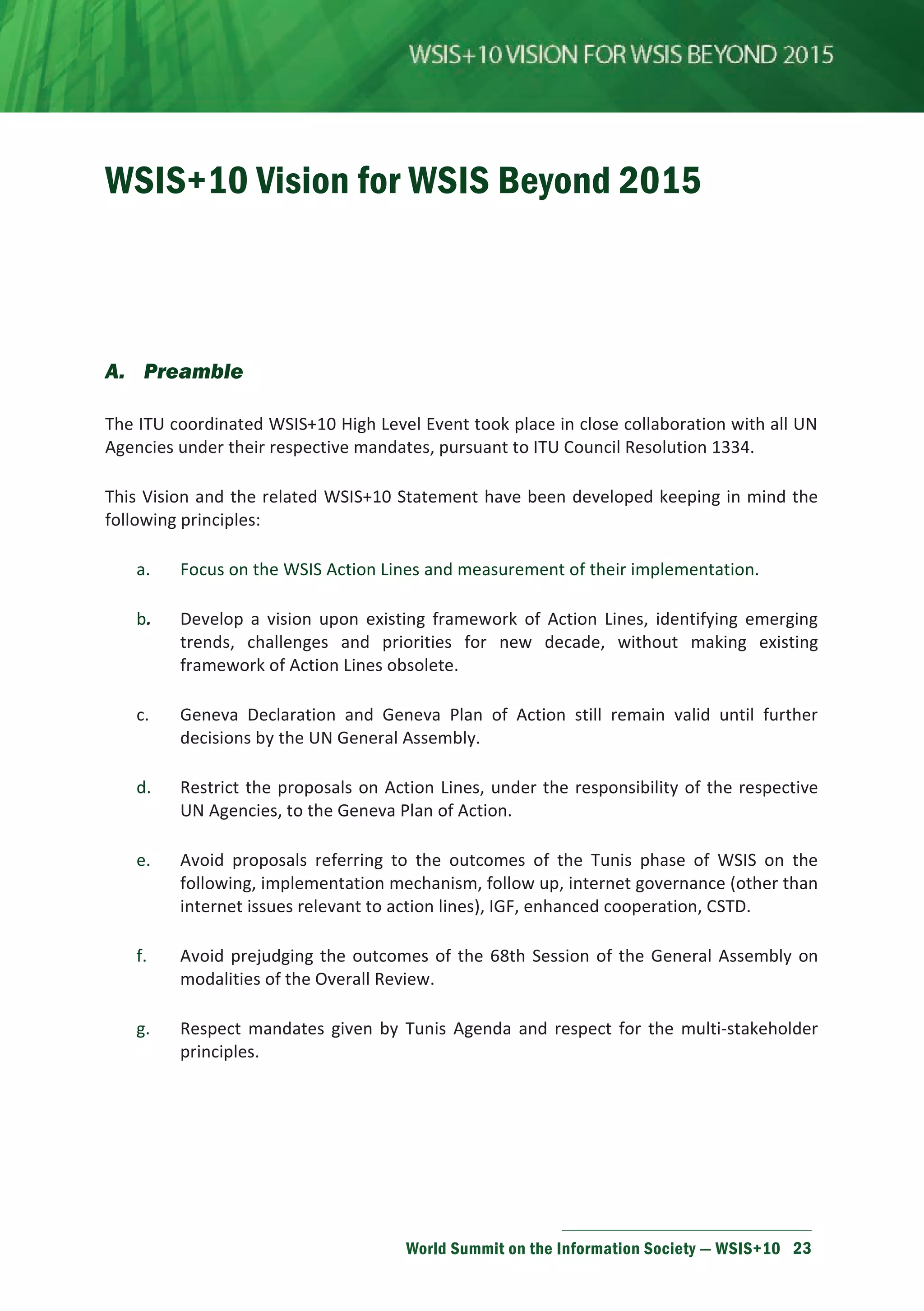 WSIS+10 Vision for WSIS Beyond 2015 
World Summit on the Information Society — WSIS+10 23 
A. Preamble 
The ITU coordinated WSIS+10 High Level Event took place in close collaboration with all UN 
Agencies under their respective mandates, pursuant to ITU Council Resolution 1334. 
This Vision and the related WSIS+10 Statement have been developed keeping in mind the 
following principles: 
a. Focus on the WSIS Action Lines and measurement of their implementation. 
b. Develop a vision upon existing framework of Action Lines, identifying emerging 
trends, challenges and priorities for new decade, without making existing 
framework of Action Lines obsolete. 
c. Geneva Declaration and Geneva Plan of Action still remain valid until further 
decisions by the UN General Assembly. 
d. Restrict the proposals on Action Lines, under the responsibility of the respective 
UN Agencies, to the Geneva Plan of Action. 
e. Avoid proposals referring to the outcomes of the Tunis phase of WSIS on the 
following, implementation mechanism, follow up, internet governance (other than 
internet issues relevant to action lines), IGF, enhanced cooperation, CSTD. 
f. Avoid prejudging the outcomes of the 68th Session of the General Assembly on 
modalities of the Overall Review. 
g. Respect mandates given by Tunis Agenda and respect for the multi-stakeholder 
principles. 
 