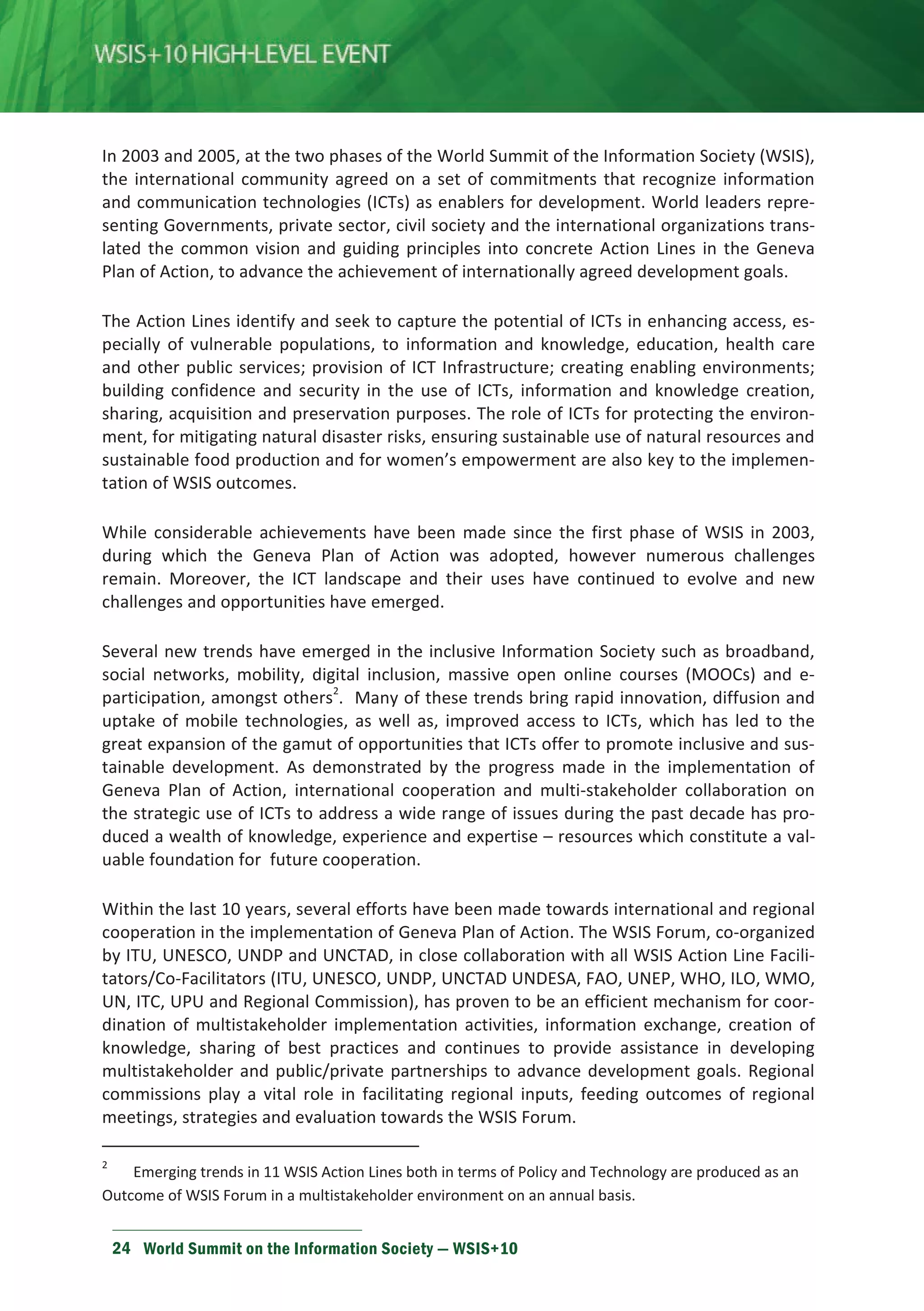 In 2003 and 2005, at the two phases of the World Summit of the Information Society (WSIS), 
the international community agreed on a set of commitments that recognize information 
and communication technologies (ICTs) as enablers for development. World leaders repre-senting 
Governments, private sector, civil society and the international organizations trans-lated 
the common vision and guiding principles into concrete Action Lines in the Geneva 
Plan of Action, to advance the achievement of internationally agreed development goals. 
The Action Lines identify and seek to capture the potential of ICTs in enhancing access, es-pecially 
of vulnerable populations, to information and knowledge, education, health care 
and other public services; provision of ICT Infrastructure; creating enabling environments; 
building confidence and security in the use of ICTs, information and knowledge creation, 
sharing, acquisition and preservation purposes. The role of ICTs for protecting the environ-ment, 
for mitigating natural disaster risks, ensuring sustainable use of natural resources and 
sustainable food production and for women’s empowerment are also key to the implemen-tation 
of WSIS outcomes. 
While considerable achievements have been made since the first phase of WSIS in 2003, 
during which the Geneva Plan of Action was adopted, however numerous challenges 
remain. Moreover, the ICT landscape and their uses have continued to evolve and new 
challenges and opportunities have emerged. 
Several new trends have emerged in the inclusive Information Society such as broadband, 
social networks, mobility, digital inclusion, massive open online courses (MOOCs) and e-participation, 
amongst others2. Many of these trends bring rapid innovation, diffusion and 
uptake of mobile technologies, as well as, improved access to ICTs, which has led to the 
great expansion of the gamut of opportunities that ICTs offer to promote inclusive and sus-tainable 
development. As demonstrated by the progress made in the implementation of 
Geneva Plan of Action, international cooperation and multi-stakeholder collaboration on 
the strategic use of ICTs to address a wide range of issues during the past decade has pro-duced 
a wealth of knowledge, experience and expertise – resources which constitute a val-uable 
foundation for future cooperation. 
Within the last 10 years, several efforts have been made towards international and regional 
cooperation in the implementation of Geneva Plan of Action. The WSIS Forum, co-organized 
by ITU, UNESCO, UNDP and UNCTAD, in close collaboration with all WSIS Action Line Facili-tators/ 
Co-Facilitators (ITU, UNESCO, UNDP, UNCTAD UNDESA, FAO, UNEP, WHO, ILO, WMO, 
UN, ITC, UPU and Regional Commission), has proven to be an efficient mechanism for coor-dination 
of multistakeholder implementation activities, information exchange, creation of 
knowledge, sharing of best practices and continues to provide assistance in developing 
multistakeholder and public/private partnerships to advance development goals. Regional 
commissions play a vital role in facilitating regional inputs, feeding outcomes of regional 
meetings, strategies and evaluation towards the WSIS Forum. 
2 Emerging trends in 11 WSIS Action Lines both in terms of Policy and Technology are produced as an 
Outcome of WSIS Forum in a multistakeholder environment on an annual basis. 
24 World Summit on the Information Society — WSIS+10 
 