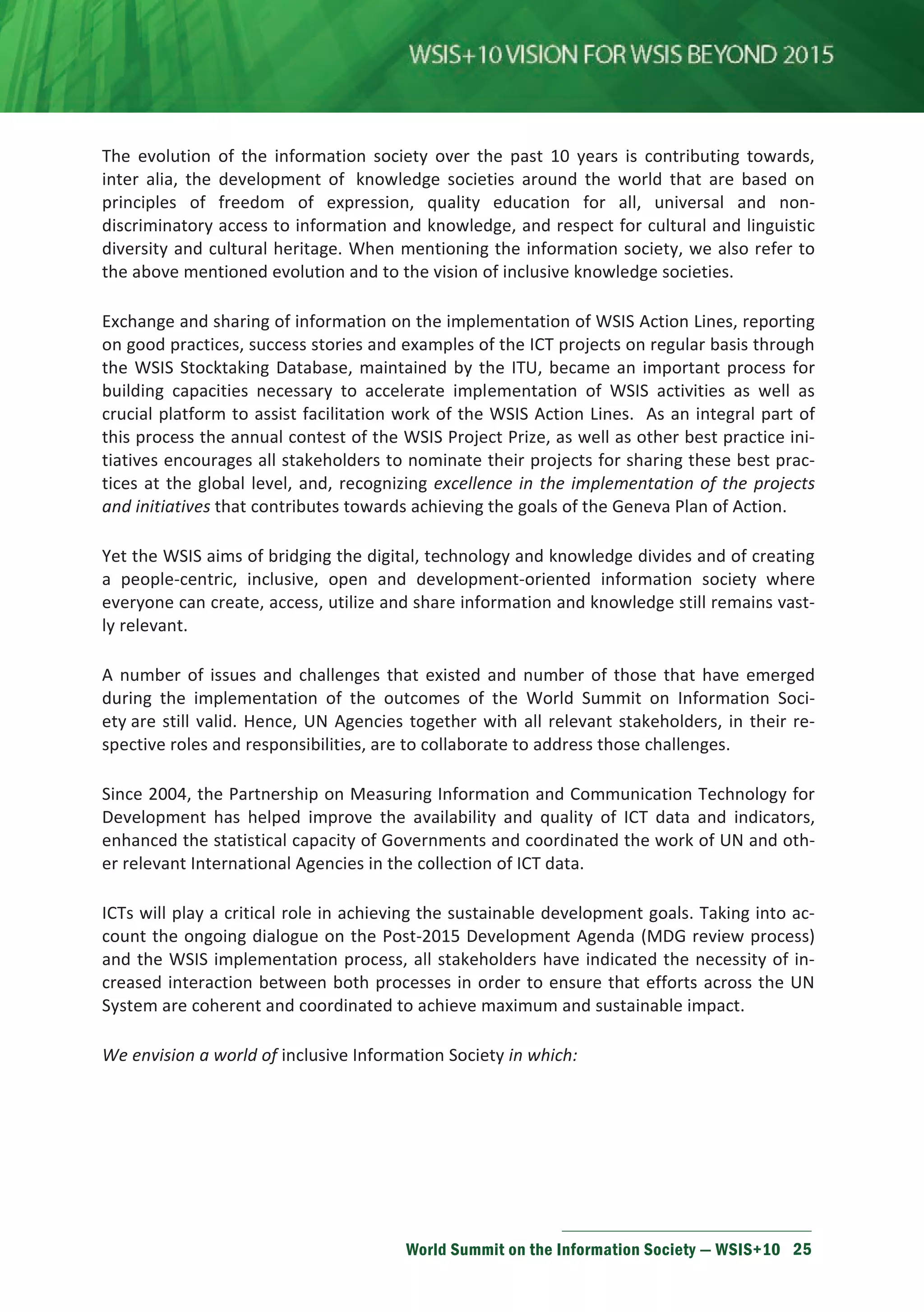 The evolution of the information society over the past 10 years is contributing towards, 
inter alia, the development of knowledge societies around the world that are based on 
principles of freedom of expression, quality education for all, universal and non-discriminatory 
access to information and knowledge, and respect for cultural and linguistic 
diversity and cultural heritage. When mentioning the information society, we also refer to 
the above mentioned evolution and to the vision of inclusive knowledge societies. 
Exchange and sharing of information on the implementation of WSIS Action Lines, reporting 
on good practices, success stories and examples of the ICT projects on regular basis through 
the WSIS Stocktaking Database, maintained by the ITU, became an important process for 
building capacities necessary to accelerate implementation of WSIS activities as well as 
crucial platform to assist facilitation work of the WSIS Action Lines. As an integral part of 
this process the annual contest of the WSIS Project Prize, as well as other best practice ini-tiatives 
encourages all stakeholders to nominate their projects for sharing these best prac-tices 
at the global level, and, recognizing excellence in the implementation of the projects 
and initiatives that contributes towards achieving the goals of the Geneva Plan of Action. 
Yet the WSIS aims of bridging the digital, technology and knowledge divides and of creating 
a people-centric, inclusive, open and development-oriented information society where 
everyone can create, access, utilize and share information and knowledge still remains vast-ly 
relevant. 
A number of issues and challenges that existed and number of those that have emerged 
during the implementation of the outcomes of the World Summit on Information Soci-ety 
are still valid. Hence, UN Agencies together with all relevant stakeholders, in their re-spective 
roles and responsibilities, are to collaborate to address those challenges. 
Since 2004, the Partnership on Measuring Information and Communication Technology for 
Development has helped improve the availability and quality of ICT data and indicators, 
enhanced the statistical capacity of Governments and coordinated the work of UN and oth-er 
relevant International Agencies in the collection of ICT data. 
ICTs will play a critical role in achieving the sustainable development goals. Taking into ac-count 
the ongoing dialogue on the Post-2015 Development Agenda (MDG review process) 
and the WSIS implementation process, all stakeholders have indicated the necessity of in-creased 
interaction between both processes in order to ensure that efforts across the UN 
System are coherent and coordinated to achieve maximum and sustainable impact. 
We envision a world of inclusive Information Society in which: 
World Summit on the Information Society — WSIS+10 25 
 