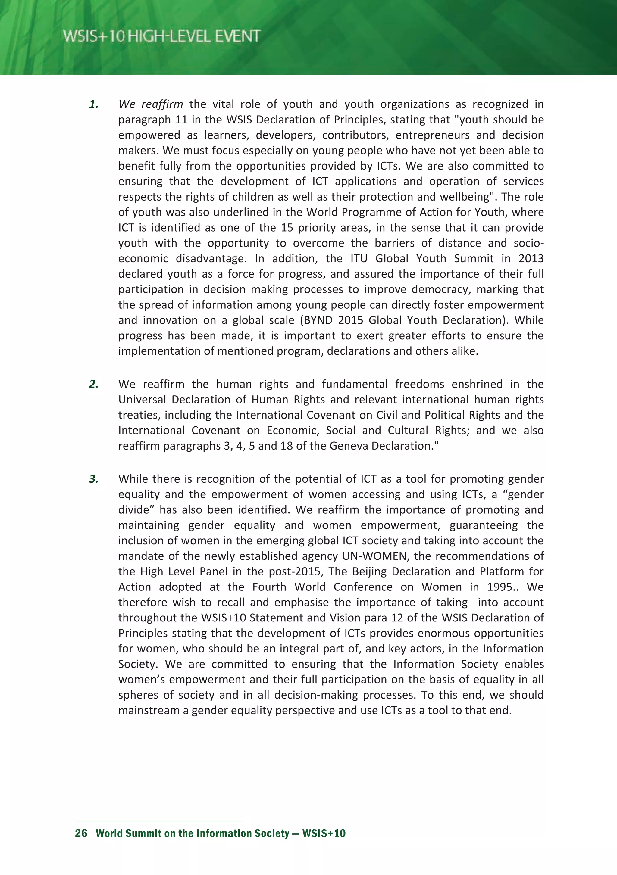 1. We reaffirm the vital role of youth and youth organizations as recognized in 
paragraph 11 in the WSIS Declaration of Principles, stating that youth should be 
empowered as learners, developers, contributors, entrepreneurs and decision 
makers. We must focus especially on young people who have not yet been able to 
benefit fully from the opportunities provided by ICTs. We are also committed to 
ensuring that the development of ICT applications and operation of services 
respects the rights of children as well as their protection and wellbeing. The role 
of youth was also underlined in the World Programme of Action for Youth, where 
ICT is identified as one of the 15 priority areas, in the sense that it can provide 
youth with the opportunity to overcome the barriers of distance and socio-economic 
disadvantage. In addition, the ITU Global Youth Summit in 2013 
declared youth as a force for progress, and assured the importance of their full 
participation in decision making processes to improve democracy, marking that 
the spread of information among young people can directly foster empowerment 
and innovation on a global scale (BYND 2015 Global Youth Declaration). While 
progress has been made, it is important to exert greater efforts to ensure the 
implementation of mentioned program, declarations and others alike. 
2. We reaffirm the human rights and fundamental freedoms enshrined in the 
Universal Declaration of Human Rights and relevant international human rights 
treaties, including the International Covenant on Civil and Political Rights and the 
International Covenant on Economic, Social and Cultural Rights; and we also 
reaffirm paragraphs 3, 4, 5 and 18 of the Geneva Declaration. 
3. While there is recognition of the potential of ICT as a tool for promoting gender 
equality and the empowerment of women accessing and using ICTs, a “gender 
divide” has also been identified. We reaffirm the importance of promoting and 
maintaining gender equality and women empowerment, guaranteeing the 
inclusion of women in the emerging global ICT society and taking into account the 
mandate of the newly established agency UN-WOMEN, the recommendations of 
the High Level Panel in the post-2015, The Beijing Declaration and Platform for 
Action adopted at the Fourth World Conference on Women in 1995.. We 
therefore wish to recall and emphasise the importance of taking into account 
throughout the WSIS+10 Statement and Vision para 12 of the WSIS Declaration of 
Principles stating that the development of ICTs provides enormous opportunities 
for women, who should be an integral part of, and key actors, in the Information 
Society. We are committed to ensuring that the Information Society enables 
women’s empowerment and their full participation on the basis of equality in all 
spheres of society and in all decision-making processes. To this end, we should 
mainstream a gender equality perspective and use ICTs as a tool to that end. 
26 World Summit on the Information Society — WSIS+10 
 