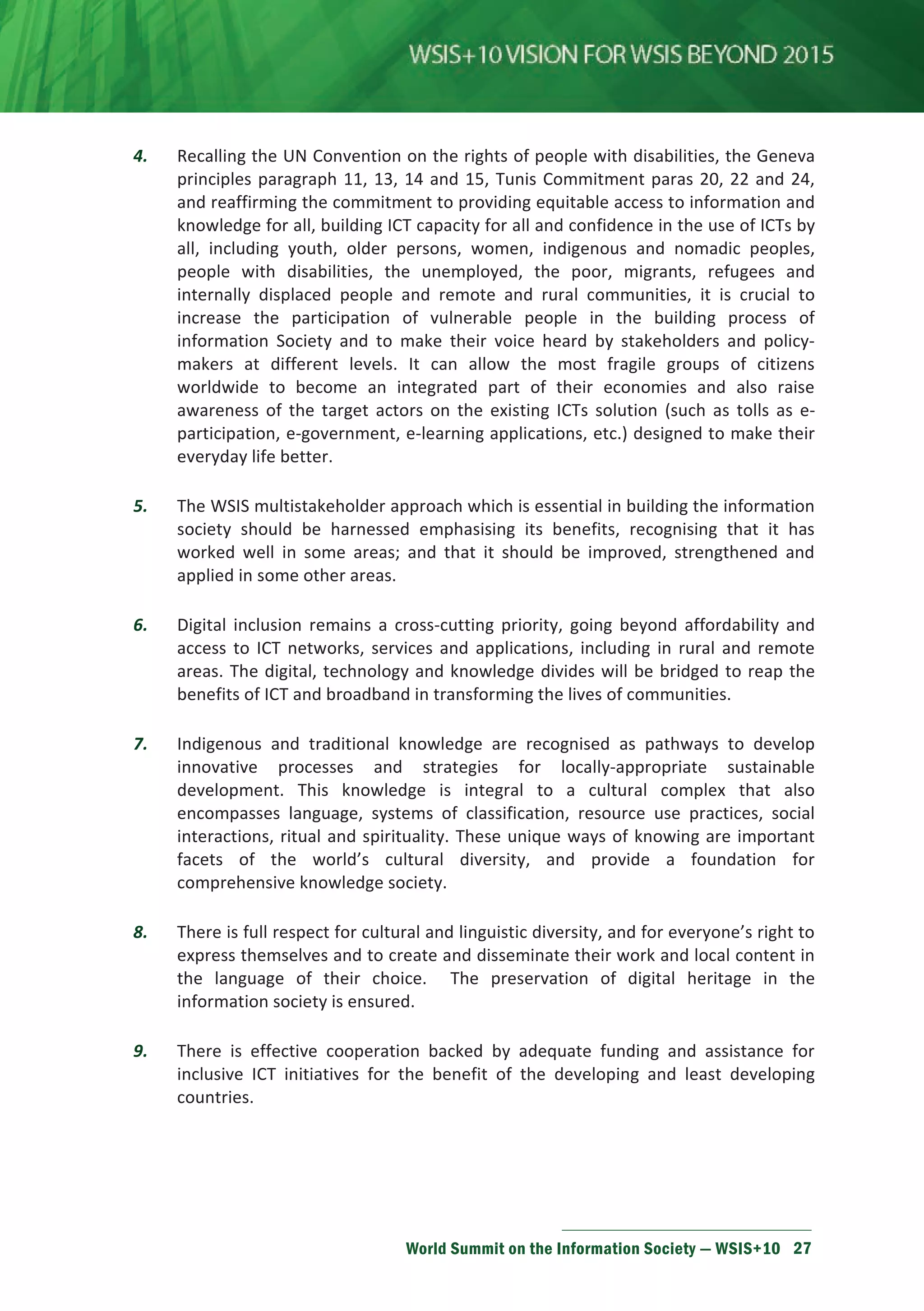 4. Recalling the UN Convention on the rights of people with disabilities, the Geneva 
principles paragraph 11, 13, 14 and 15, Tunis Commitment paras 20, 22 and 24, 
and reaffirming the commitment to providing equitable access to information and 
knowledge for all, building ICT capacity for all and confidence in the use of ICTs by 
all, including youth, older persons, women, indigenous and nomadic peoples, 
people with disabilities, the unemployed, the poor, migrants, refugees and 
internally displaced people and remote and rural communities, it is crucial to 
increase the participation of vulnerable people in the building process of 
information Society and to make their voice heard by stakeholders and policy-makers 
at different levels. It can allow the most fragile groups of citizens 
worldwide to become an integrated part of their economies and also raise 
awareness of the target actors on the existing ICTs solution (such as tolls as e-participation, 
e-government, e-learning applications, etc.) designed to make their 
World Summit on the Information Society — WSIS+10 27 
everyday life better. 
5. The WSIS multistakeholder approach which is essential in building the information 
society should be harnessed emphasising its benefits, recognising that it has 
worked well in some areas; and that it should be improved, strengthened and 
applied in some other areas. 
6. Digital inclusion remains a cross-cutting priority, going beyond affordability and 
access to ICT networks, services and applications, including in rural and remote 
areas. The digital, technology and knowledge divides will be bridged to reap the 
benefits of ICT and broadband in transforming the lives of communities. 
7. Indigenous and traditional knowledge are recognised as pathways to develop 
innovative processes and strategies for locally-appropriate sustainable 
development. This knowledge is integral to a cultural complex that also 
encompasses language, systems of classification, resource use practices, social 
interactions, ritual and spirituality. These unique ways of knowing are important 
facets of the world’s cultural diversity, and provide a foundation for 
comprehensive knowledge society. 
8. There is full respect for cultural and linguistic diversity, and for everyone’s right to 
express themselves and to create and disseminate their work and local content in 
the language of their choice. The preservation of digital heritage in the 
information society is ensured. 
9. There is effective cooperation backed by adequate funding and assistance for 
inclusive ICT initiatives for the benefit of the developing and least developing 
countries. 
 