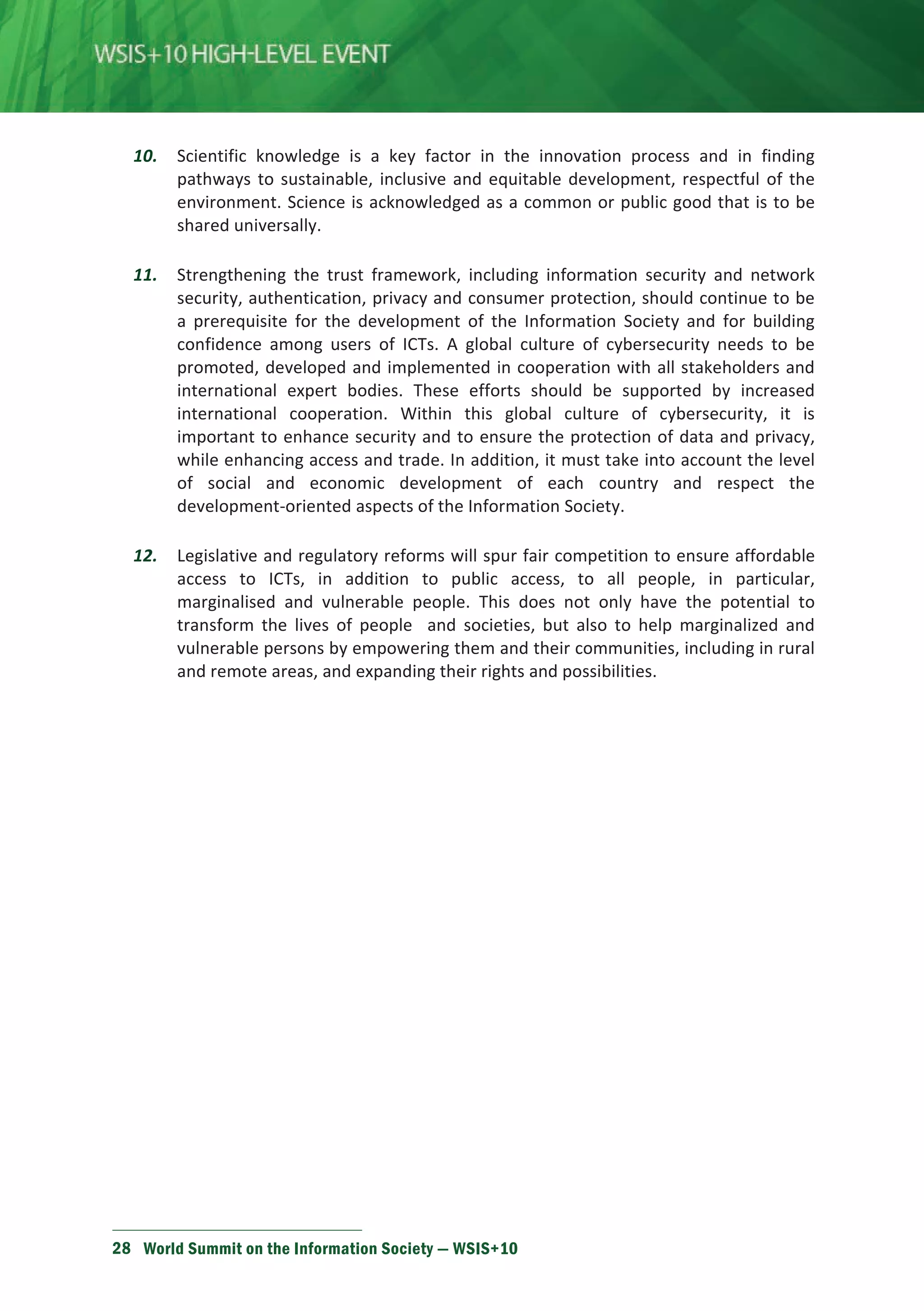 10. Scientific knowledge is a key factor in the innovation process and in finding 
pathways to sustainable, inclusive and equitable development, respectful of the 
environment. Science is acknowledged as a common or public good that is to be 
shared universally. 
11. Strengthening the trust framework, including information security and network 
security, authentication, privacy and consumer protection, should continue to be 
a prerequisite for the development of the Information Society and for building 
confidence among users of ICTs. A global culture of cybersecurity needs to be 
promoted, developed and implemented in cooperation with all stakeholders and 
international expert bodies. These efforts should be supported by increased 
international cooperation. Within this global culture of cybersecurity, it is 
important to enhance security and to ensure the protection of data and privacy, 
while enhancing access and trade. In addition, it must take into account the level 
of social and economic development of each country and respect the 
development-oriented aspects of the Information Society. 
12. Legislative and regulatory reforms will spur fair competition to ensure affordable 
access to ICTs, in addition to public access, to all people, in particular, 
marginalised and vulnerable people. This does not only have the potential to 
transform the lives of people and societies, but also to help marginalized and 
vulnerable persons by empowering them and their communities, including in rural 
and remote areas, and expanding their rights and possibilities. 
28 World Summit on the Information Society — WSIS+10 
 