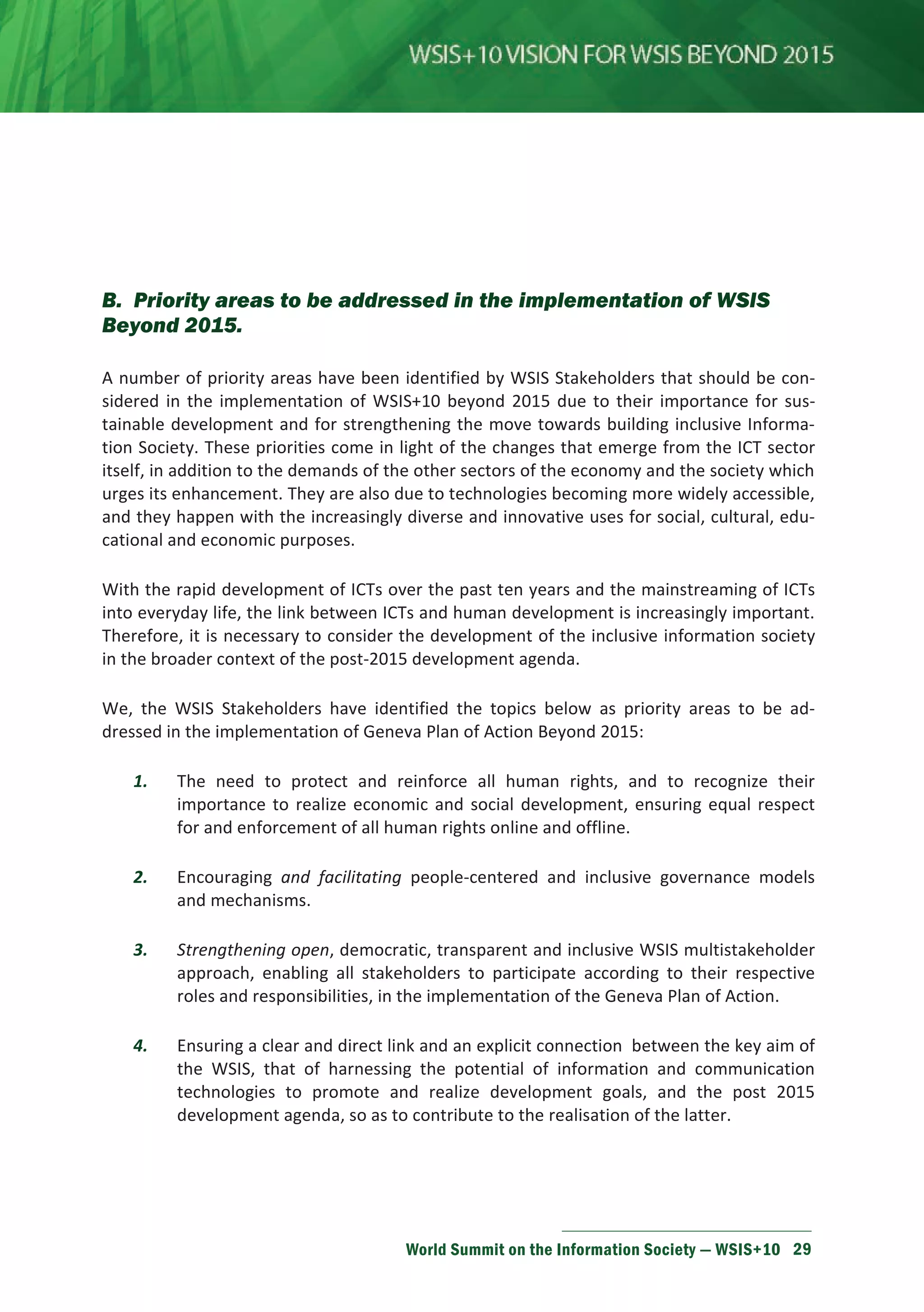 B. Priority areas to be addressed in the implementation of WSIS 
Beyond 2015. 
A number of priority areas have been identified by WSIS Stakeholders that should be con-sidered 
in the implementation of WSIS+10 beyond 2015 due to their importance for sus-tainable 
development and for strengthening the move towards building inclusive Informa-tion 
Society. These priorities come in light of the changes that emerge from the ICT sector 
itself, in addition to the demands of the other sectors of the economy and the society which 
urges its enhancement. They are also due to technologies becoming more widely accessible, 
and they happen with the increasingly diverse and innovative uses for social, cultural, edu-cational 
World Summit on the Information Society — WSIS+10 29 
and economic purposes. 
With the rapid development of ICTs over the past ten years and the mainstreaming of ICTs 
into everyday life, the link between ICTs and human development is increasingly important. 
Therefore, it is necessary to consider the development of the inclusive information society 
in the broader context of the post-2015 development agenda. 
We, the WSIS Stakeholders have identified the topics below as priority areas to be ad-dressed 
in the implementation of Geneva Plan of Action Beyond 2015: 
1. The need to protect and reinforce all human rights, and to recognize their 
importance to realize economic and social development, ensuring equal respect 
for and enforcement of all human rights online and offline. 
2. Encouraging and facilitating people-centered and inclusive governance models 
and mechanisms. 
3. Strengthening open, democratic, transparent and inclusive WSIS multistakeholder 
approach, enabling all stakeholders to participate according to their respective 
roles and responsibilities, in the implementation of the Geneva Plan of Action. 
4. Ensuring a clear and direct link and an explicit connection between the key aim of 
the WSIS, that of harnessing the potential of information and communication 
technologies to promote and realize development goals, and the post 2015 
development agenda, so as to contribute to the realisation of the latter. 
 