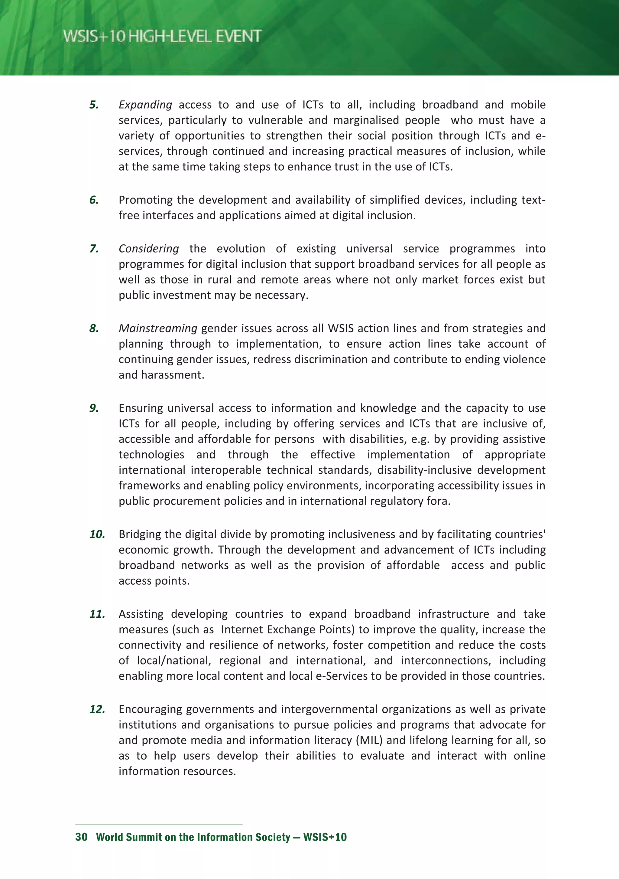 5. Expanding access to and use of ICTs to all, including broadband and mobile 
services, particularly to vulnerable and marginalised people who must have a 
variety of opportunities to strengthen their social position through ICTs and e-services, 
through continued and increasing practical measures of inclusion, while 
at the same time taking steps to enhance trust in the use of ICTs. 
6. Promoting the development and availability of simplified devices, including text-free 
interfaces and applications aimed at digital inclusion. 
7. Considering the evolution of existing universal service programmes into 
programmes for digital inclusion that support broadband services for all people as 
well as those in rural and remote areas where not only market forces exist but 
public investment may be necessary. 
8. Mainstreaming gender issues across all WSIS action lines and from strategies and 
planning through to implementation, to ensure action lines take account of 
continuing gender issues, redress discrimination and contribute to ending violence 
and harassment. 
9. Ensuring universal access to information and knowledge and the capacity to use 
ICTs for all people, including by offering services and ICTs that are inclusive of, 
accessible and affordable for persons with disabilities, e.g. by providing assistive 
technologies and through the effective implementation of appropriate 
international interoperable technical standards, disability-inclusive development 
frameworks and enabling policy environments, incorporating accessibility issues in 
public procurement policies and in international regulatory fora. 
10. Bridging the digital divide by promoting inclusiveness and by facilitating countries' 
economic growth. Through the development and advancement of ICTs including 
broadband networks as well as the provision of affordable access and public 
access points. 
11. Assisting developing countries to expand broadband infrastructure and take 
measures (such as Internet Exchange Points) to improve the quality, increase the 
connectivity and resilience of networks, foster competition and reduce the costs 
of local/national, regional and international, and interconnections, including 
enabling more local content and local e-Services to be provided in those countries. 
12. Encouraging governments and intergovernmental organizations as well as private 
institutions and organisations to pursue policies and programs that advocate for 
and promote media and information literacy (MIL) and lifelong learning for all, so 
as to help users develop their abilities to evaluate and interact with online 
information resources. 
30 World Summit on the Information Society — WSIS+10 
 