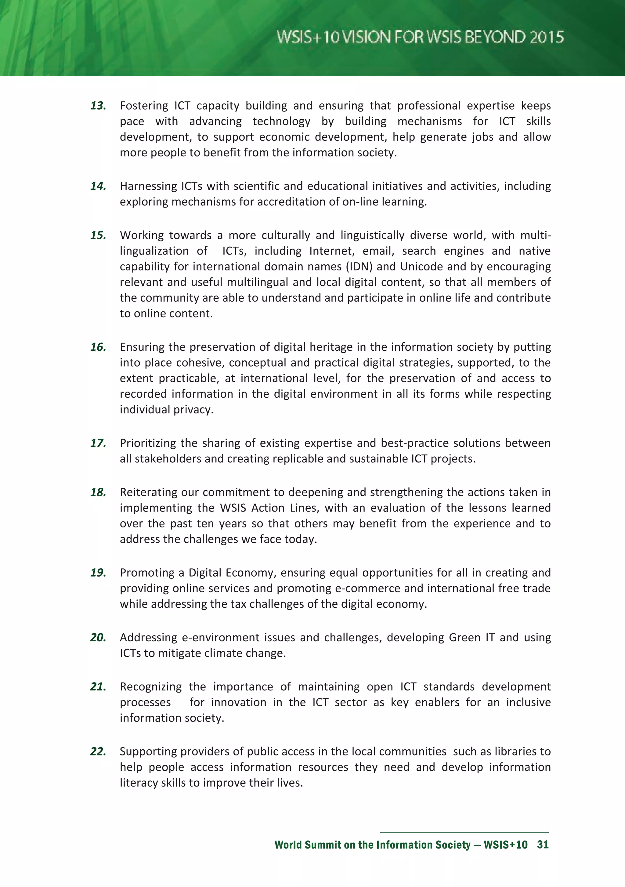 13. Fostering ICT capacity building and ensuring that professional expertise keeps 
pace with advancing technology by building mechanisms for ICT skills 
development, to support economic development, help generate jobs and allow 
more people to benefit from the information society. 
14. Harnessing ICTs with scientific and educational initiatives and activities, including 
exploring mechanisms for accreditation of on-line learning. 
15. Working towards a more culturally and linguistically diverse world, with multi-lingualization 
of ICTs, including Internet, email, search engines and native 
capability for international domain names (IDN) and Unicode and by encouraging 
relevant and useful multilingual and local digital content, so that all members of 
the community are able to understand and participate in online life and contribute 
to online content. 
16. Ensuring the preservation of digital heritage in the information society by putting 
into place cohesive, conceptual and practical digital strategies, supported, to the 
extent practicable, at international level, for the preservation of and access to 
recorded information in the digital environment in all its forms while respecting 
individual privacy. 
17. Prioritizing the sharing of existing expertise and best-practice solutions between 
all stakeholders and creating replicable and sustainable ICT projects. 
18. Reiterating our commitment to deepening and strengthening the actions taken in 
implementing the WSIS Action Lines, with an evaluation of the lessons learned 
over the past ten years so that others may benefit from the experience and to 
address the challenges we face today. 
19. Promoting a Digital Economy, ensuring equal opportunities for all in creating and 
providing online services and promoting e-commerce and international free trade 
while addressing the tax challenges of the digital economy. 
20. Addressing e-environment issues and challenges, developing Green IT and using 
ICTs to mitigate climate change. 
21. Recognizing the importance of maintaining open ICT standards development 
processes for innovation in the ICT sector as key enablers for an inclusive 
information society. 
22. Supporting providers of public access in the local communities such as libraries to 
help people access information resources they need and develop information 
literacy skills to improve their lives. 
World Summit on the Information Society — WSIS+10 31 
 