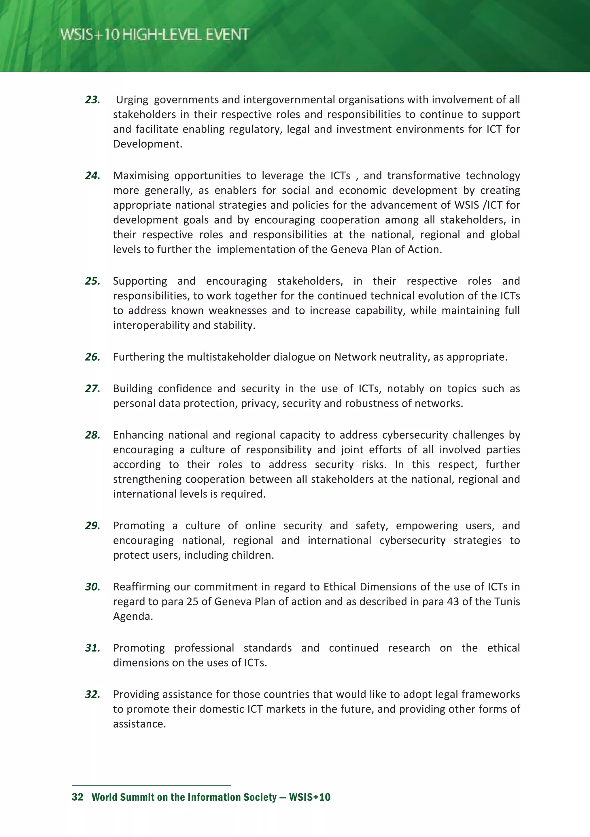 23. Urging governments and intergovernmental organisations with involvement of all 
stakeholders in their respective roles and responsibilities to continue to support 
and facilitate enabling regulatory, legal and investment environments for ICT for 
Development. 
24. Maximising opportunities to leverage the ICTs , and transformative technology 
more generally, as enablers for social and economic development by creating 
appropriate national strategies and policies for the advancement of WSIS /ICT for 
development goals and by encouraging cooperation among all stakeholders, in 
their respective roles and responsibilities at the national, regional and global 
levels to further the implementation of the Geneva Plan of Action. 
25. Supporting and encouraging stakeholders, in their respective roles and 
responsibilities, to work together for the continued technical evolution of the ICTs 
to address known weaknesses and to increase capability, while maintaining full 
interoperability and stability. 
26. Furthering the multistakeholder dialogue on Network neutrality, as appropriate. 
27. Building confidence and security in the use of ICTs, notably on topics such as 
personal data protection, privacy, security and robustness of networks. 
28. Enhancing national and regional capacity to address cybersecurity challenges by 
encouraging a culture of responsibility and joint efforts of all involved parties 
according to their roles to address security risks. In this respect, further 
strengthening cooperation between all stakeholders at the national, regional and 
international levels is required. 
29. Promoting a culture of online security and safety, empowering users, and 
encouraging national, regional and international cybersecurity strategies to 
protect users, including children. 
30. Reaffirming our commitment in regard to Ethical Dimensions of the use of ICTs in 
regard to para 25 of Geneva Plan of action and as described in para 43 of the Tunis 
Agenda. 
31. Promoting professional standards and continued research on the ethical 
dimensions on the uses of ICTs. 
32. Providing assistance for those countries that would like to adopt legal frameworks 
to promote their domestic ICT markets in the future, and providing other forms of 
assistance. 
32 World Summit on the Information Society — WSIS+10 
 