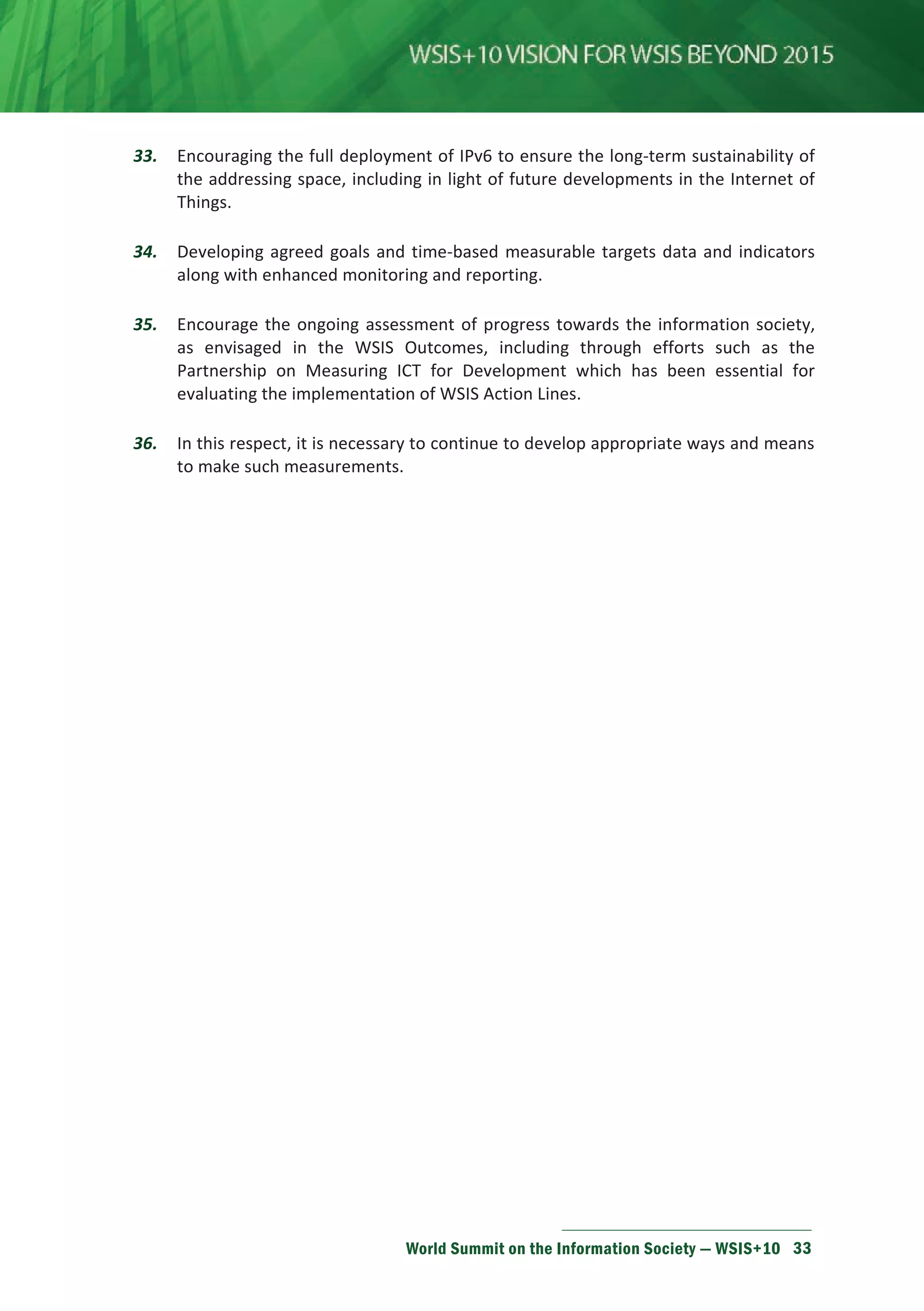 33. Encouraging the full deployment of IPv6 to ensure the long-term sustainability of 
the addressing space, including in light of future developments in the Internet of 
Things. 
34. Developing agreed goals and time-based measurable targets data and indicators 
along with enhanced monitoring and reporting. 
35. Encourage the ongoing assessment of progress towards the information society, 
as envisaged in the WSIS Outcomes, including through efforts such as the 
Partnership on Measuring ICT for Development which has been essential for 
evaluating the implementation of WSIS Action Lines. 
36. In this respect, it is necessary to continue to develop appropriate ways and means 
World Summit on the Information Society — WSIS+10 33 
to make such measurements. 
 