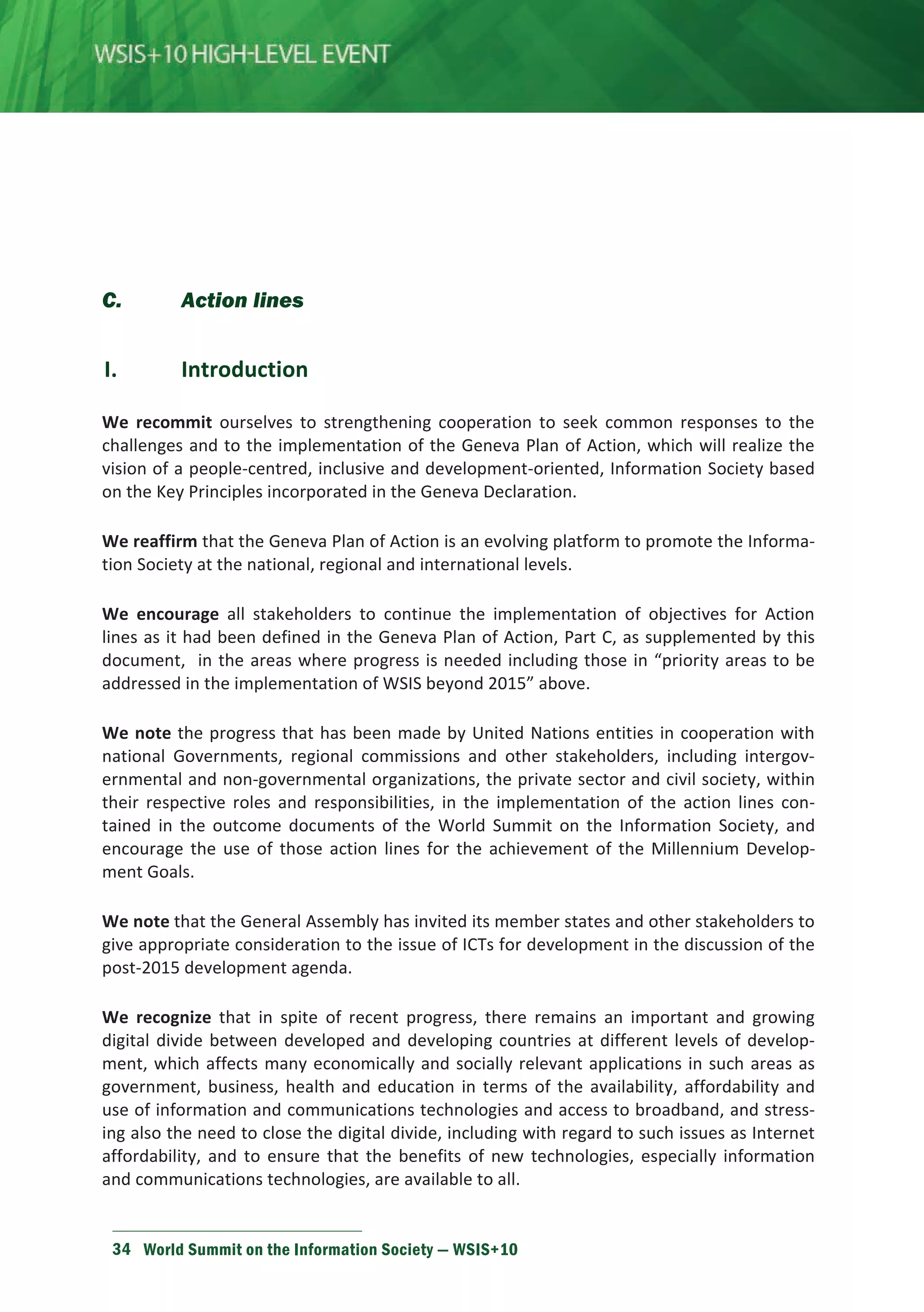 C. Action lines 
I. Introduction 
We recommit ourselves to strengthening cooperation to seek common responses to the 
challenges and to the implementation of the Geneva Plan of Action, which will realize the 
vision of a people-centred, inclusive and development-oriented, Information Society based 
on the Key Principles incorporated in the Geneva Declaration. 
We reaffirm that the Geneva Plan of Action is an evolving platform to promote the Informa-tion 
Society at the national, regional and international levels. 
We encourage all stakeholders to continue the implementation of objectives for Action 
lines as it had been defined in the Geneva Plan of Action, Part C, as supplemented by this 
document, in the areas where progress is needed including those in “priority areas to be 
addressed in the implementation of WSIS beyond 2015” above. 
We note the progress that has been made by United Nations entities in cooperation with 
national Governments, regional commissions and other stakeholders, including intergov-ernmental 
and non-governmental organizations, the private sector and civil society, within 
their respective roles and responsibilities, in the implementation of the action lines con-tained 
in the outcome documents of the World Summit on the Information Society, and 
encourage the use of those action lines for the achievement of the Millennium Develop-ment 
Goals. 
We note that the General Assembly has invited its member states and other stakeholders to 
give appropriate consideration to the issue of ICTs for development in the discussion of the 
post-2015 development agenda. 
We recognize that in spite of recent progress, there remains an important and growing 
digital divide between developed and developing countries at different levels of develop-ment, 
which affects many economically and socially relevant applications in such areas as 
government, business, health and education in terms of the availability, affordability and 
use of information and communications technologies and access to broadband, and stress-ing 
also the need to close the digital divide, including with regard to such issues as Internet 
affordability, and to ensure that the benefits of new technologies, especially information 
and communications technologies, are available to all. 
34 World Summit on the Information Society — WSIS+10 
 