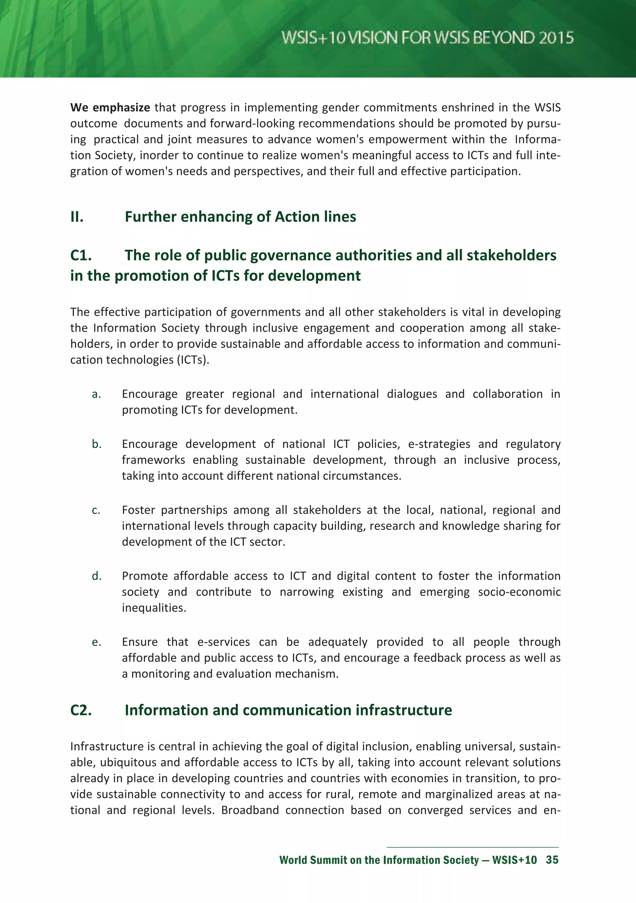 We emphasize that progress in implementing gender commitments enshrined in the WSIS 
outcome documents and forward-looking recommendations should be promoted by pursu-ing 
practical and joint measures to advance women's empowerment within the Informa-tion 
Society, inorder to continue to realize women's meaningful access to ICTs and full inte-gration 
of women's needs and perspectives, and their full and effective participation. 
II. Further enhancing of Action lines 
С1. The role of public governance authorities and all stakeholders 
in the promotion of ICTs for development 
The effective participation of governments and all other stakeholders is vital in developing 
the Information Society through inclusive engagement and cooperation among all stake-holders, 
in order to provide sustainable and affordable access to information and communi-cation 
technologies (ICTs). 
a. Encourage greater regional and international dialogues and collaboration in 
promoting ICTs for development. 
b. Encourage development of national ICT policies, e-strategies and regulatory 
frameworks enabling sustainable development, through an inclusive process, 
taking into account different national circumstances. 
c. Foster partnerships among all stakeholders at the local, national, regional and 
international levels through capacity building, research and knowledge sharing for 
development of the ICT sector. 
d. Promote affordable access to ICT and digital content to foster the information 
society and contribute to narrowing existing and emerging socio-economic 
inequalities. 
e. Ensure that e-services can be adequately provided to all people through 
affordable and public access to ICTs, and encourage a feedback process as well as 
a monitoring and evaluation mechanism. 
С2. Information and communication infrastructure 
Infrastructure is central in achieving the goal of digital inclusion, enabling universal, sustain-able, 
ubiquitous and affordable access to ICTs by all, taking into account relevant solutions 
already in place in developing countries and countries with economies in transition, to pro-vide 
sustainable connectivity to and access for rural, remote and marginalized areas at na-tional 
and regional levels. Broadband connection based on converged services and en- 
World Summit on the Information Society — WSIS+10 35 
 