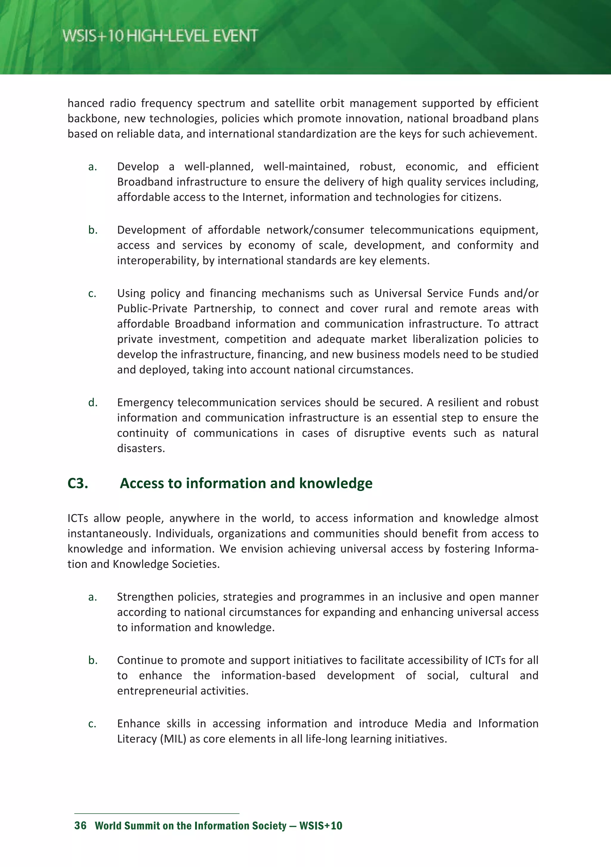 hanced radio frequency spectrum and satellite orbit management supported by efficient 
backbone, new technologies, policies which promote innovation, national broadband plans 
based on reliable data, and international standardization are the keys for such achievement. 
a. Develop a well-planned, well-maintained, robust, economic, and efficient 
Broadband infrastructure to ensure the delivery of high quality services including, 
affordable access to the Internet, information and technologies for citizens. 
b. Development of affordable network/consumer telecommunications equipment, 
access and services by economy of scale, development, and conformity and 
interoperability, by international standards are key elements. 
c. Using policy and financing mechanisms such as Universal Service Funds and/or 
Public-Private Partnership, to connect and cover rural and remote areas with 
affordable Broadband information and communication infrastructure. To attract 
private investment, competition and adequate market liberalization policies to 
develop the infrastructure, financing, and new business models need to be studied 
and deployed, taking into account national circumstances. 
d. Emergency telecommunication services should be secured. A resilient and robust 
information and communication infrastructure is an essential step to ensure the 
continuity of communications in cases of disruptive events such as natural 
disasters. 
С3. Access to information and knowledge 
ICTs allow people, anywhere in the world, to access information and knowledge almost 
instantaneously. Individuals, organizations and communities should benefit from access to 
knowledge and information. We envision achieving universal access by fostering Informa-tion 
and Knowledge Societies. 
a. Strengthen policies, strategies and programmes in an inclusive and open manner 
according to national circumstances for expanding and enhancing universal access 
to information and knowledge. 
b. Continue to promote and support initiatives to facilitate accessibility of ICTs for all 
to enhance the information-based development of social, cultural and 
entrepreneurial activities. 
c. Enhance skills in accessing information and introduce Media and Information 
Literacy (MIL) as core elements in all life-long learning initiatives. 
36 World Summit on the Information Society — WSIS+10 
 