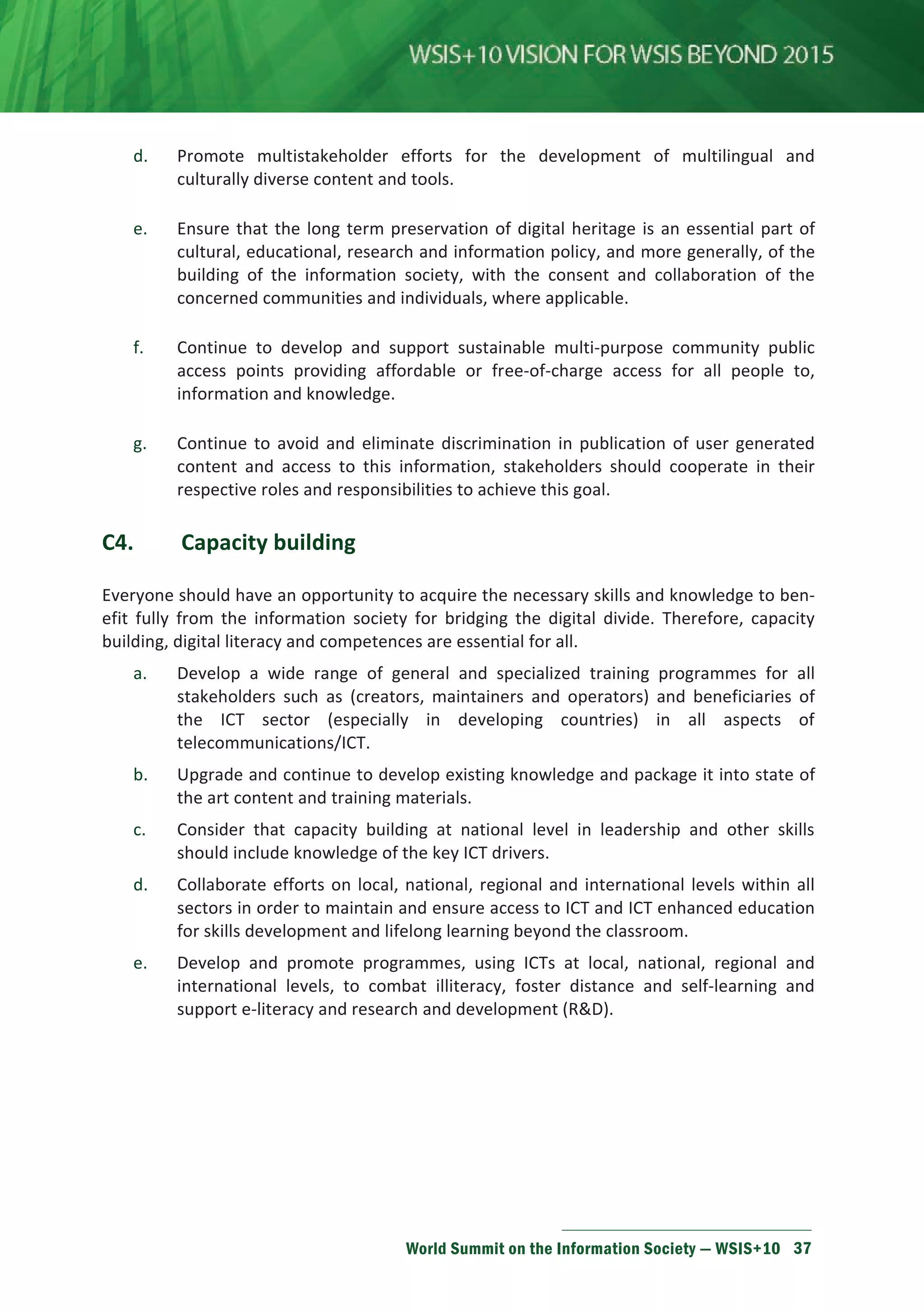 d. Promote multistakeholder efforts for the development of multilingual and 
culturally diverse content and tools. 
e. Ensure that the long term preservation of digital heritage is an essential part of 
cultural, educational, research and information policy, and more generally, of the 
building of the information society, with the consent and collaboration of the 
concerned communities and individuals, where applicable. 
f. Continue to develop and support sustainable multi-purpose community public 
access points providing affordable or free-of-charge access for all people to, 
information and knowledge. 
g. Continue to avoid and eliminate discrimination in publication of user generated 
content and access to this information, stakeholders should cooperate in their 
respective roles and responsibilities to achieve this goal. 
World Summit on the Information Society — WSIS+10 37 
C4. Capacity building 
Everyone should have an opportunity to acquire the necessary skills and knowledge to ben-efit 
fully from the information society for bridging the digital divide. Therefore, capacity 
building, digital literacy and competences are essential for all. 
a. Develop a wide range of general and specialized training programmes for all 
stakeholders such as (creators, maintainers and operators) and beneficiaries of 
the ICT sector (especially in developing countries) in all aspects of 
telecommunications/ICT. 
b. Upgrade and continue to develop existing knowledge and package it into state of 
the art content and training materials. 
c. Consider that capacity building at national level in leadership and other skills 
should include knowledge of the key ICT drivers. 
d. Collaborate efforts on local, national, regional and international levels within all 
sectors in order to maintain and ensure access to ICT and ICT enhanced education 
for skills development and lifelong learning beyond the classroom. 
e. Develop and promote programmes, using ICTs at local, national, regional and 
international levels, to combat illiteracy, foster distance and self-learning and 
support e-literacy and research and development (RD). 
 