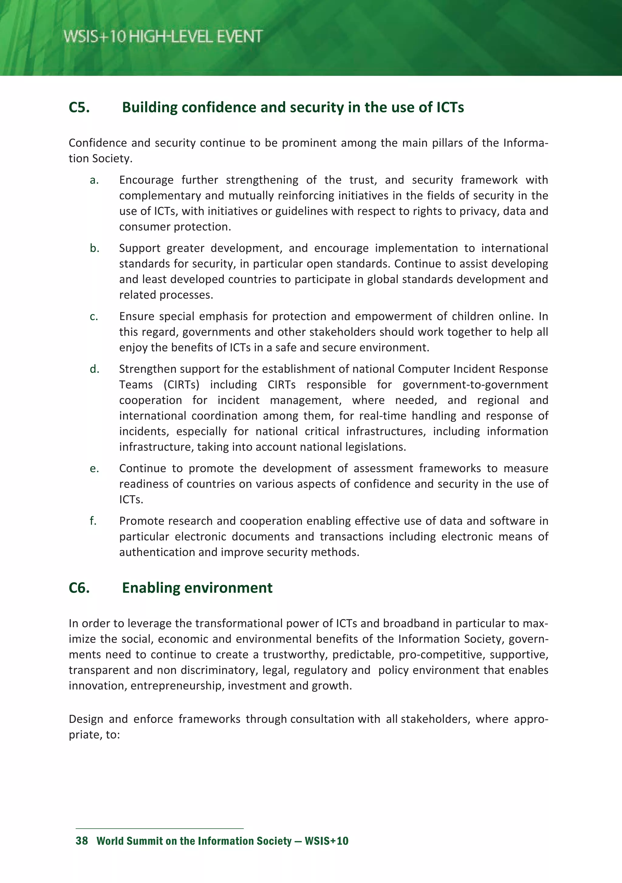 С5. Building confidence and security in the use of ICTs 
Confidence and security continue to be prominent among the main pillars of the Informa-tion 
Society. 
a. Encourage further strengthening of the trust, and security framework with 
complementary and mutually reinforcing initiatives in the fields of security in the 
use of ICTs, with initiatives or guidelines with respect to rights to privacy, data and 
consumer protection. 
b. Support greater development, and encourage implementation to international 
standards for security, in particular open standards. Continue to assist developing 
and least developed countries to participate in global standards development and 
related processes. 
c. Ensure special emphasis for protection and empowerment of children online. In 
this regard, governments and other stakeholders should work together to help all 
enjoy the benefits of ICTs in a safe and secure environment. 
d. Strengthen support for the establishment of national Computer Incident Response 
Teams (CIRTs) including CIRTs responsible for government-to-government 
cooperation for incident management, where needed, and regional and 
international coordination among them, for real-time handling and response of 
incidents, especially for national critical infrastructures, including information 
infrastructure, taking into account national legislations. 
e. Continue to promote the development of assessment frameworks to measure 
readiness of countries on various aspects of confidence and security in the use of 
ICTs. 
f. Promote research and cooperation enabling effective use of data and software in 
particular electronic documents and transactions including electronic means of 
authentication and improve security methods. 
C6. Enabling environment 
In order to leverage the transformational power of ICTs and broadband in particular to max-imize 
the social, economic and environmental benefits of the Information Society, govern-ments 
need to continue to create a trustworthy, predictable, pro-competitive, supportive, 
transparent and non discriminatory, legal, regulatory and policy environment that enables 
innovation, entrepreneurship, investment and growth. 
Design and enforce frameworks through consultation with all stakeholders, where appro-priate, 
to: 
38 World Summit on the Information Society — WSIS+10 
 