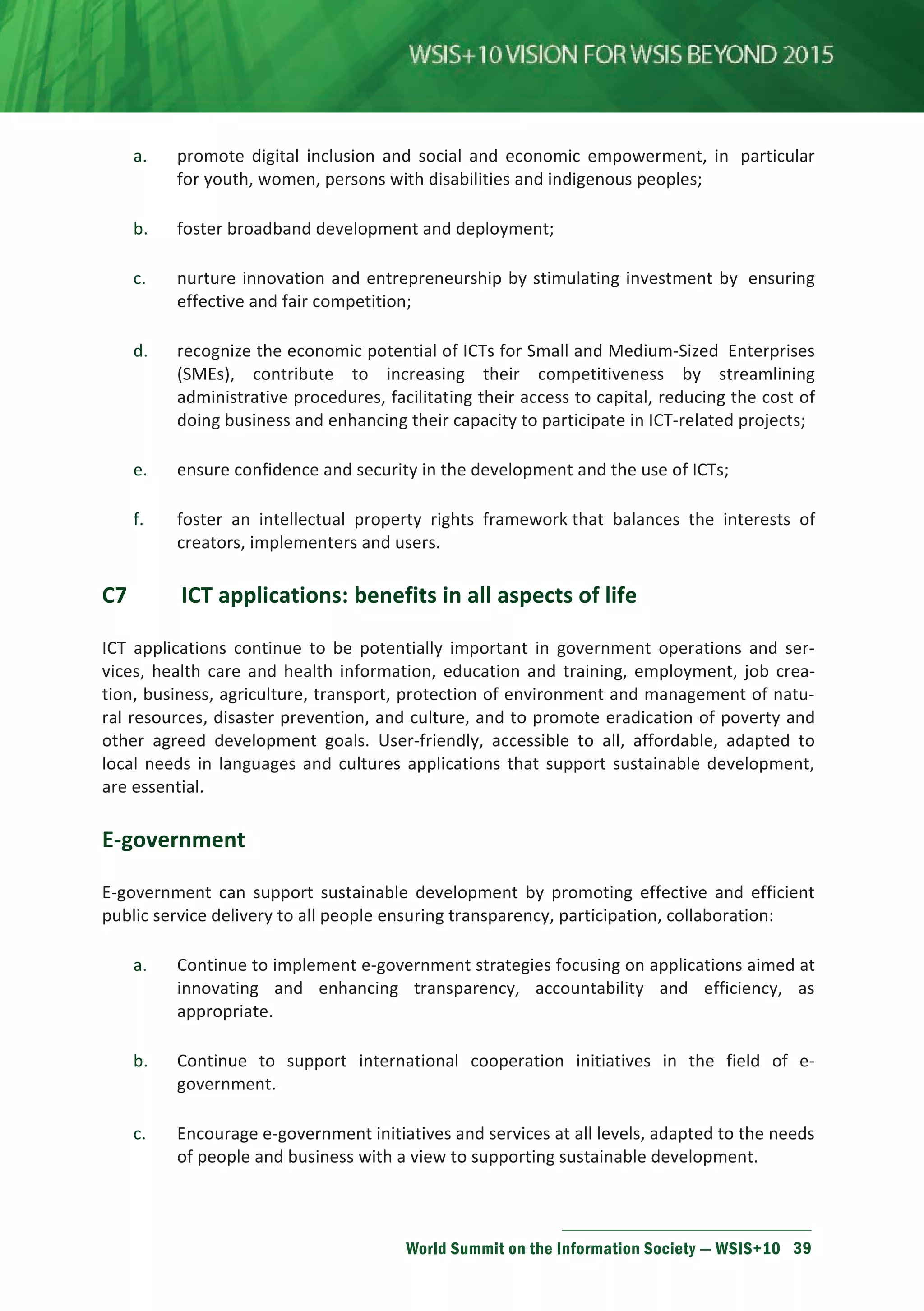 a. promote digital inclusion and social and economic empowerment, in particular 
for youth, women, persons with disabilities and indigenous peoples; 
b. foster broadband development and deployment; 
c. nurture innovation and entrepreneurship by stimulating investment by ensuring 
effective and fair competition; 
d. recognize the economic potential of ICTs for Small and Medium-Sized Enterprises 
(SMEs), contribute to increasing their competitiveness by streamlining 
administrative procedures, facilitating their access to capital, reducing the cost of 
doing business and enhancing their capacity to participate in ICT-related projects; 
e. ensure confidence and security in the development and the use of ICTs; 
f. foster an intellectual property rights framework that balances the interests of 
creators, implementers and users. 
C7 ICT applications: benefits in all aspects of life 
ICT applications continue to be potentially important in government operations and ser-vices, 
health care and health information, education and training, employment, job crea-tion, 
business, agriculture, transport, protection of environment and management of natu-ral 
resources, disaster prevention, and culture, and to promote eradication of poverty and 
other agreed development goals. User-friendly, accessible to all, affordable, adapted to 
local needs in languages and cultures applications that support sustainable development, 
are essential. 
World Summit on the Information Society — WSIS+10 39 
E-government 
E-government can support sustainable development by promoting effective and efficient 
public service delivery to all people ensuring transparency, participation, collaboration: 
a. Continue to implement e-government strategies focusing on applications aimed at 
innovating and enhancing transparency, accountability and efficiency, as 
appropriate. 
b. Continue to support international cooperation initiatives in the field of e-government. 
c. Encourage e-government initiatives and services at all levels, adapted to the needs 
of people and business with a view to supporting sustainable development. 
 