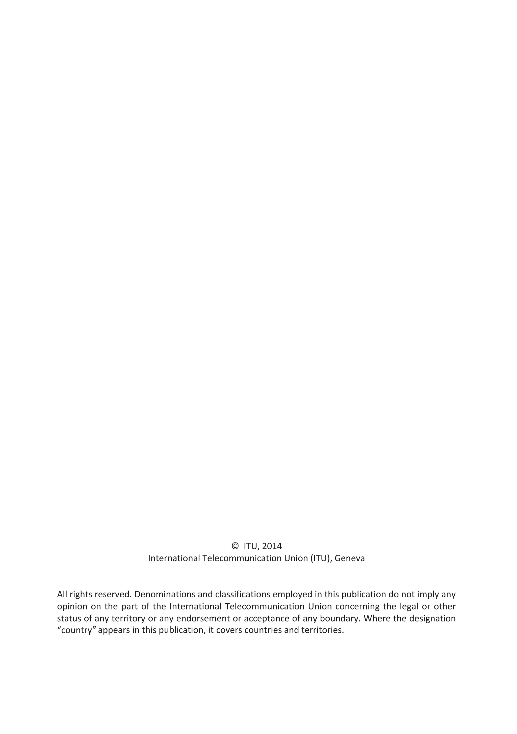 © ITU, 2014 
International Telecommunication Union (ITU), Geneva 
All rights reserved. Denominations and classifications employed in this publication do not imply any 
opinion on the part of the International Telecommunication Union concerning the legal or other 
status of any territory or any endorsement or acceptance of any boundary. Where the designation 
“country” appears in this publication, it covers countries and territories. 
 