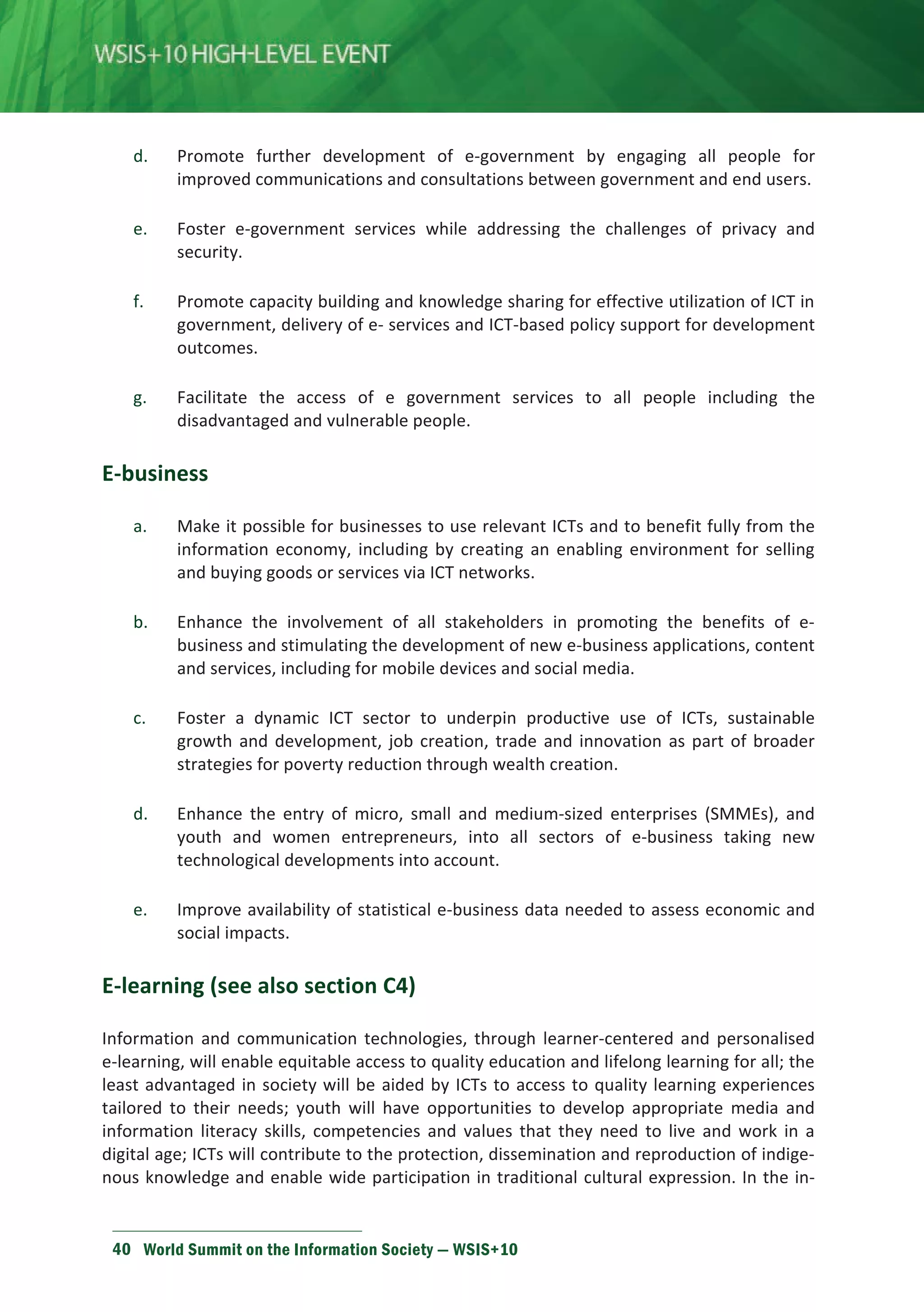 d. Promote further development of e-government by engaging all people for 
improved communications and consultations between government and end users. 
e. Foster e-government services while addressing the challenges of privacy and 
security. 
f. Promote capacity building and knowledge sharing for effective utilization of ICT in 
government, delivery of e- services and ICT-based policy support for development 
outcomes. 
g. Facilitate the access of e government services to all people including the 
disadvantaged and vulnerable people. 
E-business 
a. Make it possible for businesses to use relevant ICTs and to benefit fully from the 
information economy, including by creating an enabling environment for selling 
and buying goods or services via ICT networks. 
b. Enhance the involvement of all stakeholders in promoting the benefits of e-business 
and stimulating the development of new e-business applications, content 
and services, including for mobile devices and social media. 
c. Foster a dynamic ICT sector to underpin productive use of ICTs, sustainable 
growth and development, job creation, trade and innovation as part of broader 
strategies for poverty reduction through wealth creation. 
d. Enhance the entry of micro, small and medium-sized enterprises (SMMEs), and 
youth and women entrepreneurs, into all sectors of e-business taking new 
technological developments into account. 
e. Improve availability of statistical e-business data needed to assess economic and 
social impacts. 
E-learning (see also section C4) 
Information and communication technologies, through learner-centered and personalised 
e-learning, will enable equitable access to quality education and lifelong learning for all; the 
least advantaged in society will be aided by ICTs to access to quality learning experiences 
tailored to their needs; youth will have opportunities to develop appropriate media and 
information literacy skills, competencies and values that they need to live and work in a 
digital age; ICTs will contribute to the protection, dissemination and reproduction of indige-nous 
knowledge and enable wide participation in traditional cultural expression. In the in-formation 
40 World Summit on the Information Society — WSIS+10 
 