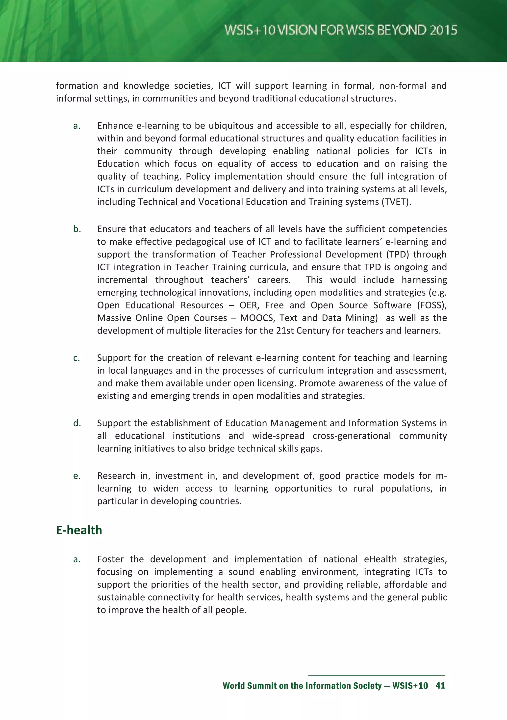 and knowledge societies, ICT will support learning in formal, non-formal and 
informal settings, in communities and beyond traditional educational structures. 
a. Enhance e-learning to be ubiquitous and accessible to all, especially for children, 
within and beyond formal educational structures and quality education facilities in 
their community through developing enabling national policies for ICTs in 
Education which focus on equality of access to education and on raising the 
quality of teaching. Policy implementation should ensure the full integration of 
ICTs in curriculum development and delivery and into training systems at all levels, 
including Technical and Vocational Education and Training systems (TVET). 
b. Ensure that educators and teachers of all levels have the sufficient competencies 
to make effective pedagogical use of ICT and to facilitate learners’ e-learning and 
support the transformation of Teacher Professional Development (TPD) through 
ICT integration in Teacher Training curricula, and ensure that TPD is ongoing and 
incremental throughout teachers’ careers. This would include harnessing 
emerging technological innovations, including open modalities and strategies (e.g. 
Open Educational Resources – OER, Free and Open Source Software (FOSS), 
Massive Online Open Courses – MOOCS, Text and Data Mining) as well as the 
development of multiple literacies for the 21st Century for teachers and learners. 
c. Support for the creation of relevant e-learning content for teaching and learning 
in local languages and in the processes of curriculum integration and assessment, 
and make them available under open licensing. Promote awareness of the value of 
existing and emerging trends in open modalities and strategies. 
d. Support the establishment of Education Management and Information Systems in 
all educational institutions and wide-spread cross-generational community 
learning initiatives to also bridge technical skills gaps. 
e. Research in, investment in, and development of, good practice models for m-learning 
to widen access to learning opportunities to rural populations, in 
particular in developing countries. 
World Summit on the Information Society — WSIS+10 41 
E-health 
a. Foster the development and implementation of national eHealth strategies, 
focusing on implementing a sound enabling environment, integrating ICTs to 
support the priorities of the health sector, and providing reliable, affordable and 
sustainable connectivity for health services, health systems and the general public 
to improve the health of all people. 
 