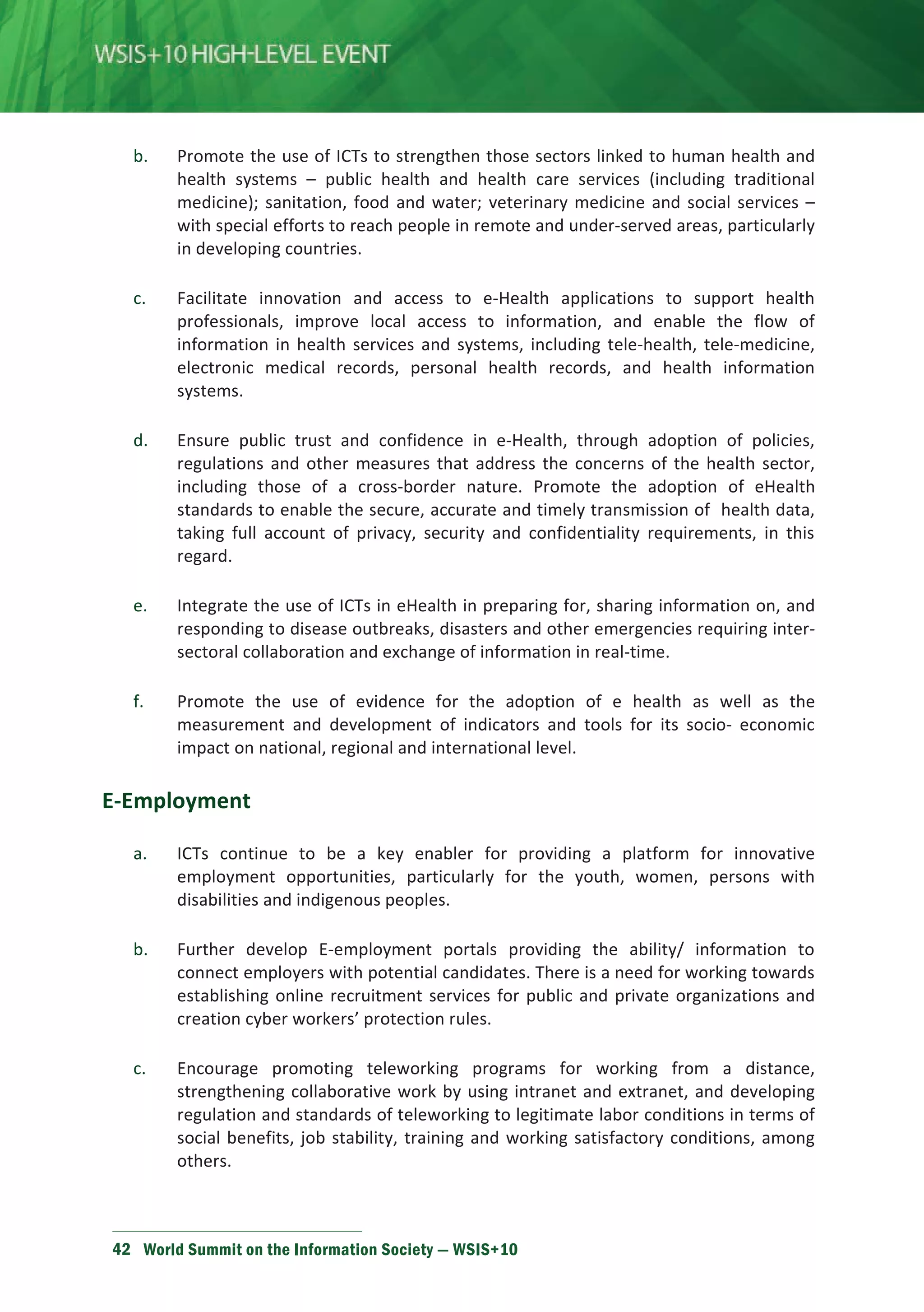 b. Promote the use of ICTs to strengthen those sectors linked to human health and 
health systems – public health and health care services (including traditional 
medicine); sanitation, food and water; veterinary medicine and social services – 
with special efforts to reach people in remote and under-served areas, particularly 
in developing countries. 
c. Facilitate innovation and access to e-Health applications to support health 
professionals, improve local access to information, and enable the flow of 
information in health services and systems, including tele-health, tele-medicine, 
electronic medical records, personal health records, and health information 
systems. 
d. Ensure public trust and confidence in e-Health, through adoption of policies, 
regulations and other measures that address the concerns of the health sector, 
including those of a cross-border nature. Promote the adoption of eHealth 
standards to enable the secure, accurate and timely transmission of health data, 
taking full account of privacy, security and confidentiality requirements, in this 
regard. 
e. Integrate the use of ICTs in eHealth in preparing for, sharing information on, and 
responding to disease outbreaks, disasters and other emergencies requiring inter-sectoral 
collaboration and exchange of information in real-time. 
f. Promote the use of evidence for the adoption of e health as well as the 
measurement and development of indicators and tools for its socio- economic 
impact on national, regional and international level. 
E-Employment 
a. ICTs continue to be a key enabler for providing a platform for innovative 
employment opportunities, particularly for the youth, women, persons with 
disabilities and indigenous peoples. 
b. Further develop E-employment portals providing the ability/ information to 
connect employers with potential candidates. There is a need for working towards 
establishing online recruitment services for public and private organizations and 
creation cyber workers’ protection rules. 
c. Encourage promoting teleworking programs for working from a distance, 
strengthening collaborative work by using intranet and extranet, and developing 
regulation and standards of teleworking to legitimate labor conditions in terms of 
social benefits, job stability, training and working satisfactory conditions, among 
others. 
42 World Summit on the Information Society — WSIS+10 
 