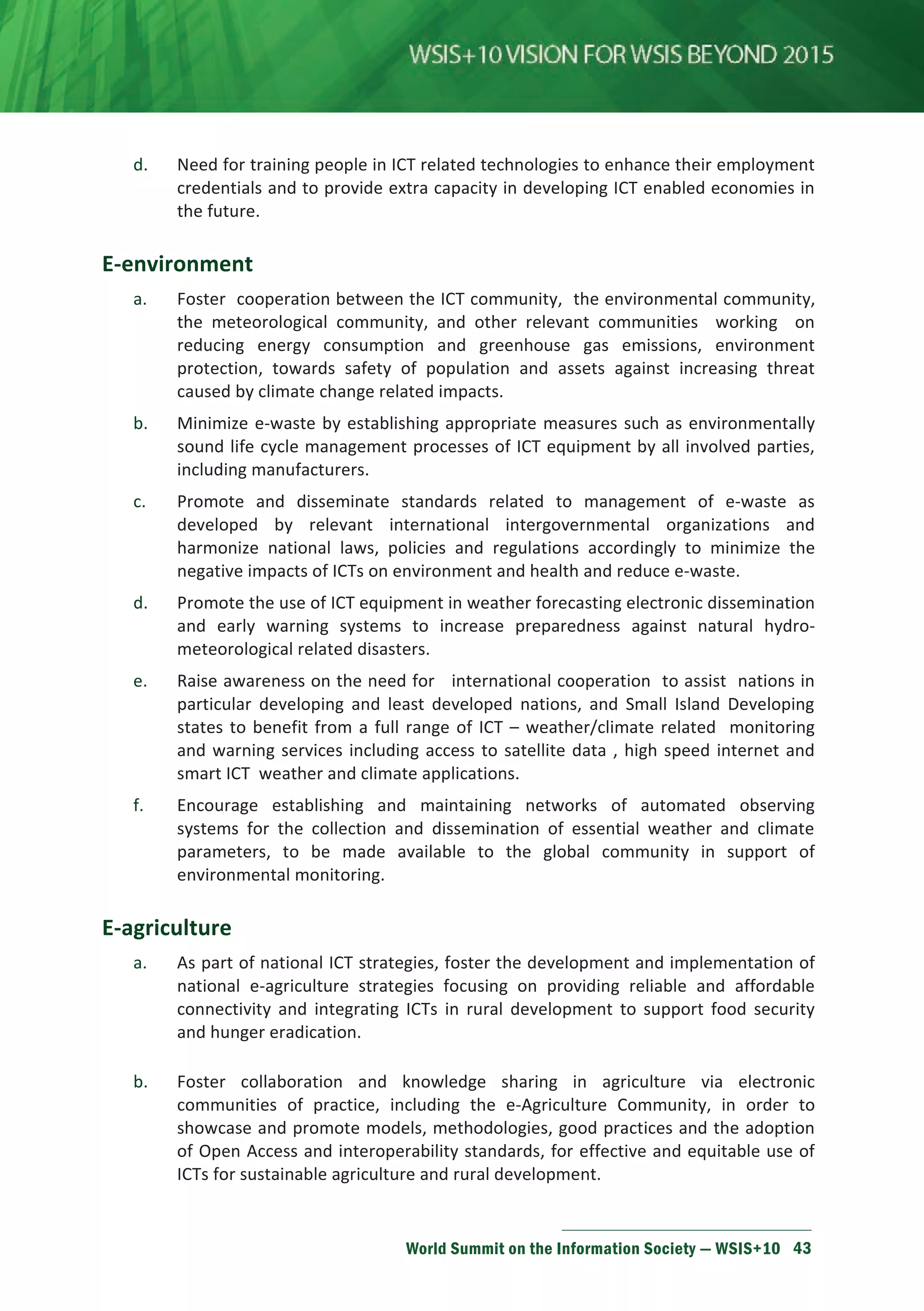 d. Need for training people in ICT related technologies to enhance their employment 
credentials and to provide extra capacity in developing ICT enabled economies in 
the future. 
World Summit on the Information Society — WSIS+10 43 
E-environment 
a. Foster cooperation between the ICT community, the environmental community, 
the meteorological community, and other relevant communities working on 
reducing energy consumption and greenhouse gas emissions, environment 
protection, towards safety of population and assets against increasing threat 
caused by climate change related impacts. 
b. Minimize e-waste by establishing appropriate measures such as environmentally 
sound life cycle management processes of ICT equipment by all involved parties, 
including manufacturers. 
c. Promote and disseminate standards related to management of e-waste as 
developed by relevant international intergovernmental organizations and 
harmonize national laws, policies and regulations accordingly to minimize the 
negative impacts of ICTs on environment and health and reduce e-waste. 
d. Promote the use of ICT equipment in weather forecasting electronic dissemination 
and early warning systems to increase preparedness against natural hydro-meteorological 
related disasters. 
e. Raise awareness on the need for international cooperation to assist nations in 
particular developing and least developed nations, and Small Island Developing 
states to benefit from a full range of ICT – weather/climate related monitoring 
and warning services including access to satellite data , high speed internet and 
smart ICT weather and climate applications. 
f. Encourage establishing and maintaining networks of automated observing 
systems for the collection and dissemination of essential weather and climate 
parameters, to be made available to the global community in support of 
environmental monitoring. 
E-agriculture 
a. As part of national ICT strategies, foster the development and implementation of 
national e-agriculture strategies focusing on providing reliable and affordable 
connectivity and integrating ICTs in rural development to support food security 
and hunger eradication. 
b. Foster collaboration and knowledge sharing in agriculture via electronic 
communities of practice, including the e-Agriculture Community, in order to 
showcase and promote models, methodologies, good practices and the adoption 
of Open Access and interoperability standards, for effective and equitable use of 
ICTs for sustainable agriculture and rural development. 
 