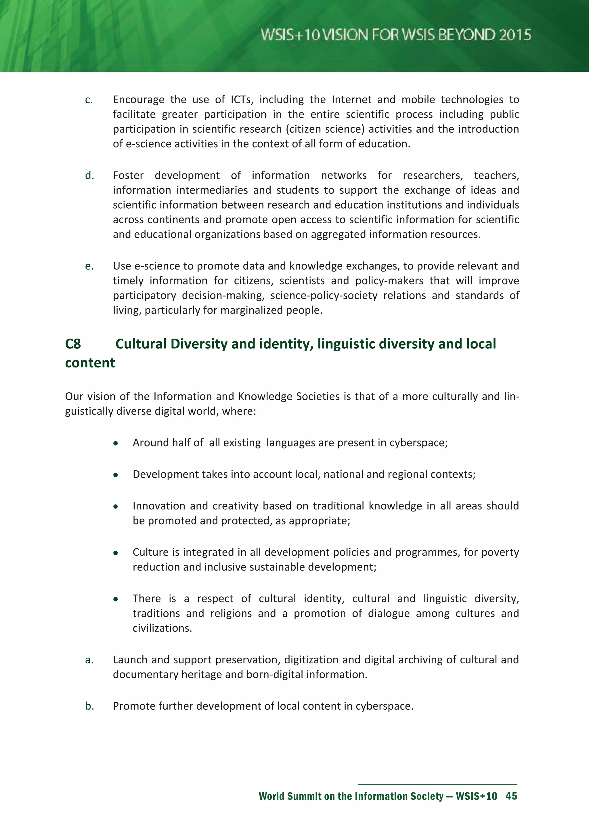 c. Encourage the use of ICTs, including the Internet and mobile technologies to 
facilitate greater participation in the entire scientific process including public 
participation in scientific research (citizen science) activities and the introduction 
of e-science activities in the context of all form of education. 
d. Foster development of information networks for researchers, teachers, 
information intermediaries and students to support the exchange of ideas and 
scientific information between research and education institutions and individuals 
across continents and promote open access to scientific information for scientific 
and educational organizations based on aggregated information resources. 
e. Use e-science to promote data and knowledge exchanges, to provide relevant and 
timely information for citizens, scientists and policy-makers that will improve 
participatory decision-making, science-policy-society relations and standards of 
living, particularly for marginalized people. 
C8 Cultural Diversity and identity, linguistic diversity and local 
content 
Our vision of the Information and Knowledge Societies is that of a more culturally and lin-guistically 
World Summit on the Information Society — WSIS+10 45 
diverse digital world, where: 
• Around half of all existing languages are present in cyberspace; 
• Development takes into account local, national and regional contexts; 
• Innovation and creativity based on traditional knowledge in all areas should 
be promoted and protected, as appropriate; 
• Culture is integrated in all development policies and programmes, for poverty 
reduction and inclusive sustainable development; 
• There is a respect of cultural identity, cultural and linguistic diversity, 
traditions and religions and a promotion of dialogue among cultures and 
civilizations. 
a. Launch and support preservation, digitization and digital archiving of cultural and 
documentary heritage and born-digital information. 
b. Promote further development of local content in cyberspace. 
 