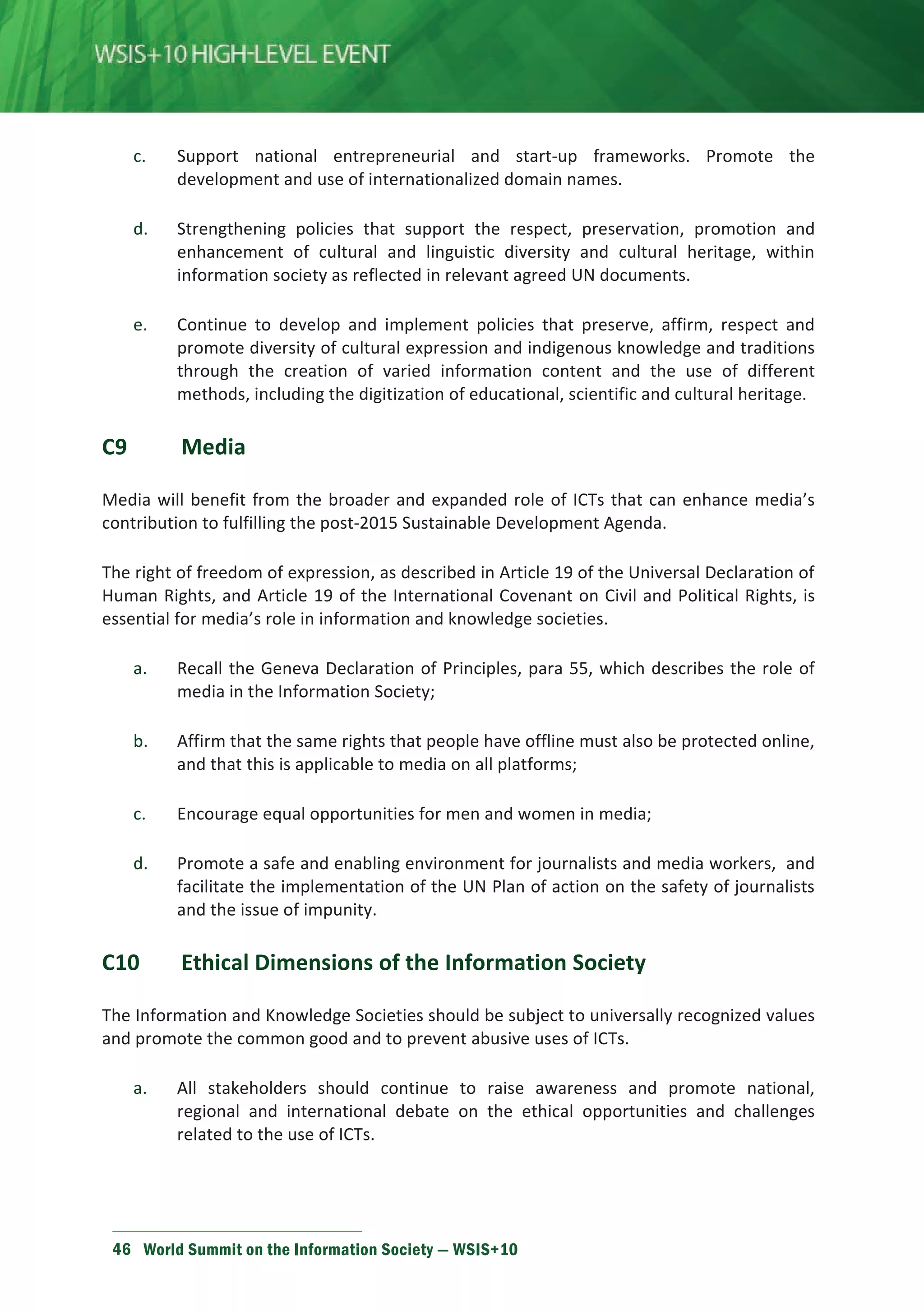 c. Support national entrepreneurial and start-up frameworks. Promote the 
development and use of internationalized domain names. 
d. Strengthening policies that support the respect, preservation, promotion and 
enhancement of cultural and linguistic diversity and cultural heritage, within 
information society as reflected in relevant agreed UN documents. 
e. Continue to develop and implement policies that preserve, affirm, respect and 
promote diversity of cultural expression and indigenous knowledge and traditions 
through the creation of varied information content and the use of different 
methods, including the digitization of educational, scientific and cultural heritage. 
C9 Media 
Media will benefit from the broader and expanded role of ICTs that can enhance media’s 
contribution to fulfilling the post-2015 Sustainable Development Agenda. 
The right of freedom of expression, as described in Article 19 of the Universal Declaration of 
Human Rights, and Article 19 of the International Covenant on Civil and Political Rights, is 
essential for media’s role in information and knowledge societies. 
a. Recall the Geneva Declaration of Principles, para 55, which describes the role of 
media in the Information Society; 
b. Affirm that the same rights that people have offline must also be protected online, 
and that this is applicable to media on all platforms; 
c. Encourage equal opportunities for men and women in media; 
d. Promote a safe and enabling environment for journalists and media workers, and 
facilitate the implementation of the UN Plan of action on the safety of journalists 
and the issue of impunity. 
C10 Ethical Dimensions of the Information Society 
The Information and Knowledge Societies should be subject to universally recognized values 
and promote the common good and to prevent abusive uses of ICTs. 
a. All stakeholders should continue to raise awareness and promote national, 
regional and international debate on the ethical opportunities and challenges 
related to the use of ICTs. 
46 World Summit on the Information Society — WSIS+10 
 