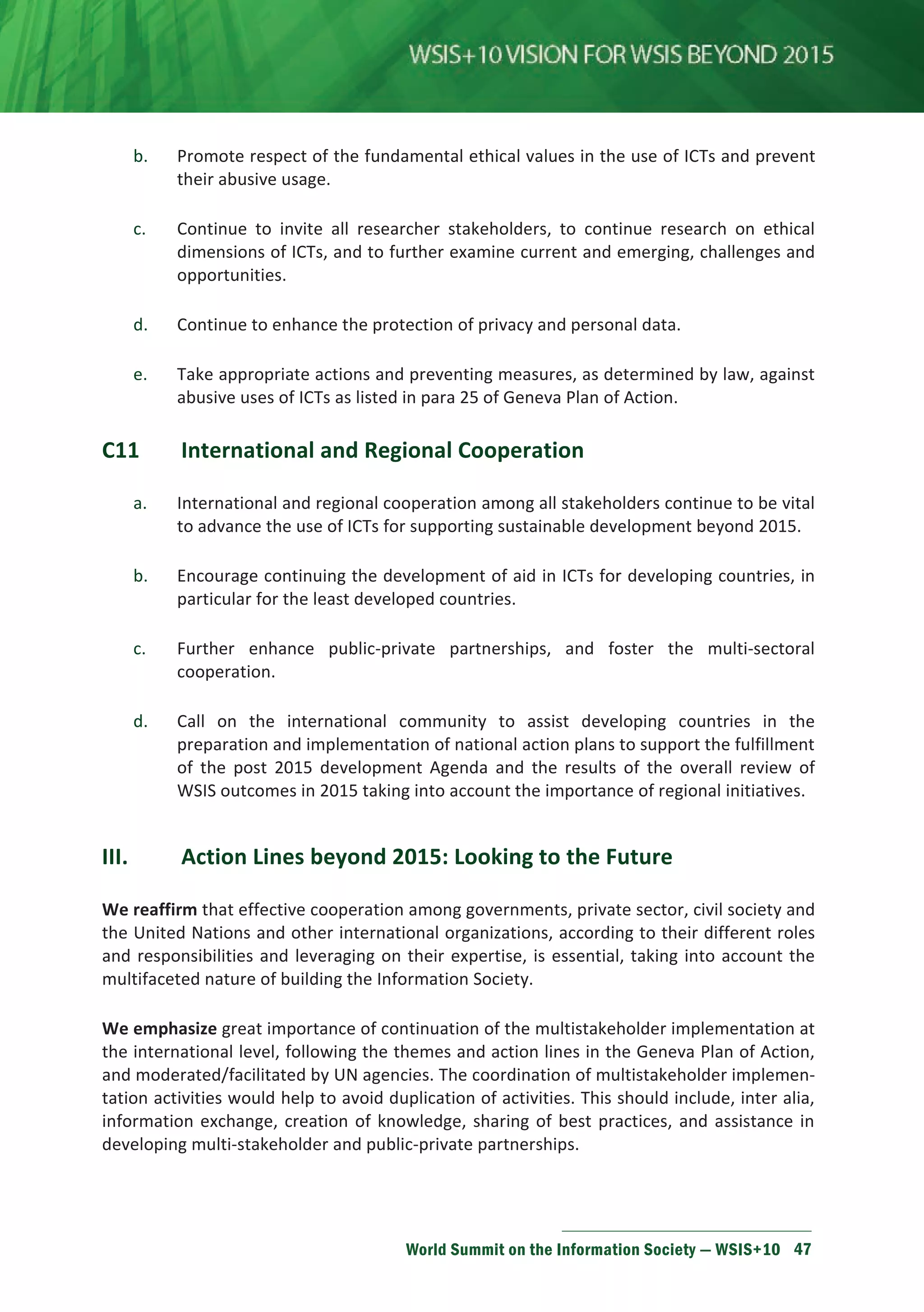 b. Promote respect of the fundamental ethical values in the use of ICTs and prevent 
World Summit on the Information Society — WSIS+10 47 
their abusive usage. 
c. Continue to invite all researcher stakeholders, to continue research on ethical 
dimensions of ICTs, and to further examine current and emerging, challenges and 
opportunities. 
d. Continue to enhance the protection of privacy and personal data. 
e. Take appropriate actions and preventing measures, as determined by law, against 
abusive uses of ICTs as listed in para 25 of Geneva Plan of Action. 
C11 International and Regional Cooperation 
a. International and regional cooperation among all stakeholders continue to be vital 
to advance the use of ICTs for supporting sustainable development beyond 2015. 
b. Encourage continuing the development of aid in ICTs for developing countries, in 
particular for the least developed countries. 
c. Further enhance public-private partnerships, and foster the multi-sectoral 
cooperation. 
d. Call on the international community to assist developing countries in the 
preparation and implementation of national action plans to support the fulfillment 
of the post 2015 development Agenda and the results of the overall review of 
WSIS outcomes in 2015 taking into account the importance of regional initiatives. 
III. Action Lines beyond 2015: Looking to the Future 
We reaffirm that effective cooperation among governments, private sector, civil society and 
the United Nations and other international organizations, according to their different roles 
and responsibilities and leveraging on their expertise, is essential, taking into account the 
multifaceted nature of building the Information Society. 
We emphasize great importance of continuation of the multistakeholder implementation at 
the international level, following the themes and action lines in the Geneva Plan of Action, 
and moderated/facilitated by UN agencies. The coordination of multistakeholder implemen-tation 
activities would help to avoid duplication of activities. This should include, inter alia, 
information exchange, creation of knowledge, sharing of best practices, and assistance in 
developing multi-stakeholder and public-private partnerships. 
 