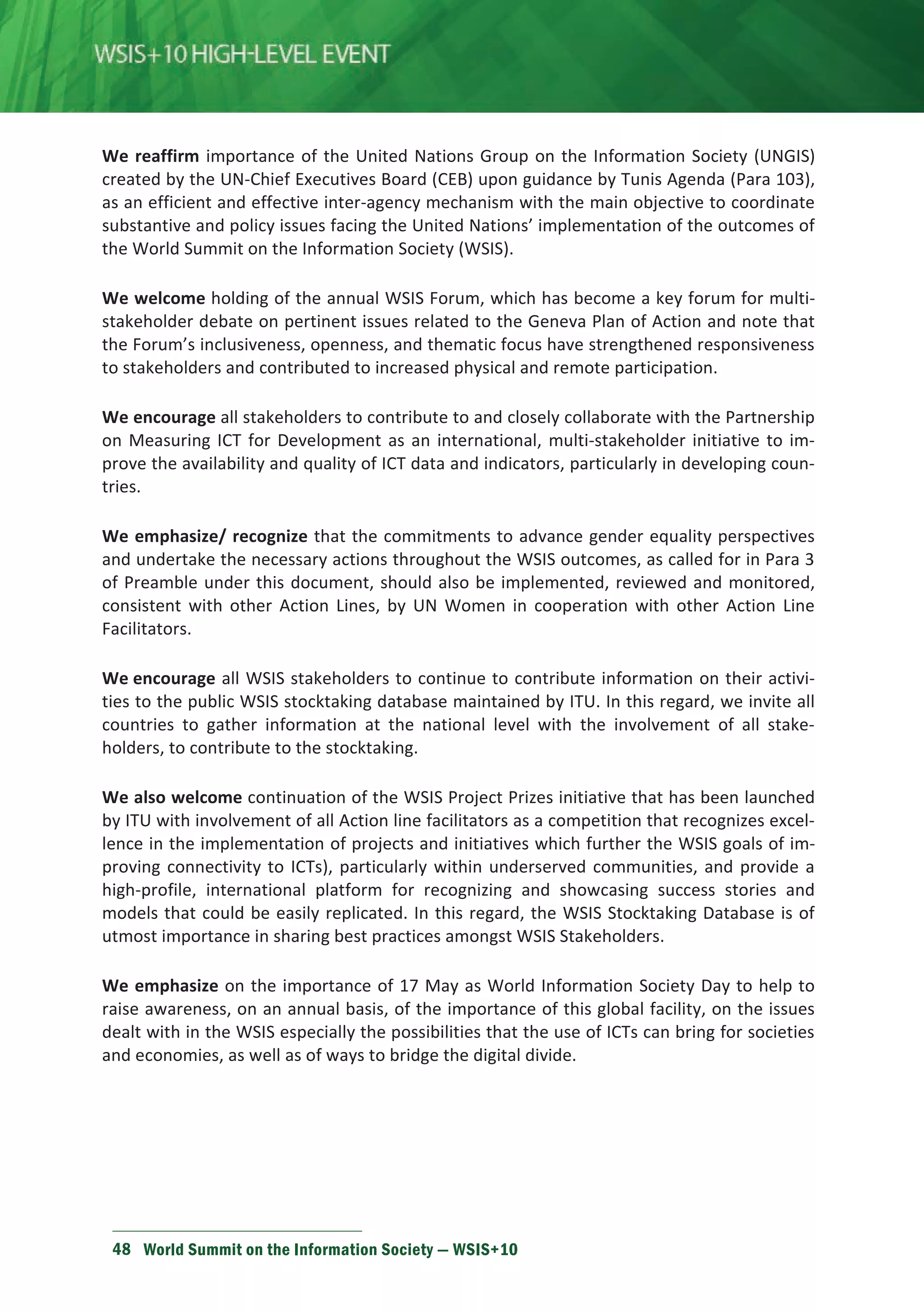 We reaffirm importance of the United Nations Group on the Information Society (UNGIS) 
created by the UN-Chief Executives Board (CEB) upon guidance by Tunis Agenda (Para 103), 
as an efficient and effective inter-agency mechanism with the main objective to coordinate 
substantive and policy issues facing the United Nations’ implementation of the outcomes of 
the World Summit on the Information Society (WSIS). 
We welcome holding of the annual WSIS Forum, which has become a key forum for multi-stakeholder 
debate on pertinent issues related to the Geneva Plan of Action and note that 
the Forum’s inclusiveness, openness, and thematic focus have strengthened responsiveness 
to stakeholders and contributed to increased physical and remote participation. 
We encourage all stakeholders to contribute to and closely collaborate with the Partnership 
on Measuring ICT for Development as an international, multi-stakeholder initiative to im-prove 
the availability and quality of ICT data and indicators, particularly in developing coun-tries. 
We emphasize/ recognize that the commitments to advance gender equality perspectives 
and undertake the necessary actions throughout the WSIS outcomes, as called for in Para 3 
of Preamble under this document, should also be implemented, reviewed and monitored, 
consistent with other Action Lines, by UN Women in cooperation with other Action Line 
Facilitators. 
We encourage all WSIS stakeholders to continue to contribute information on their activi-ties 
to the public WSIS stocktaking database maintained by ITU. In this regard, we invite all 
countries to gather information at the national level with the involvement of all stake-holders, 
to contribute to the stocktaking. 
We also welcome continuation of the WSIS Project Prizes initiative that has been launched 
by ITU with involvement of all Action line facilitators as a competition that recognizes excel-lence 
in the implementation of projects and initiatives which further the WSIS goals of im-proving 
connectivity to ICTs), particularly within underserved communities, and provide a 
high-profile, international platform for recognizing and showcasing success stories and 
models that could be easily replicated. In this regard, the WSIS Stocktaking Database is of 
utmost importance in sharing best practices amongst WSIS Stakeholders. 
We emphasize on the importance of 17 May as World Information Society Day to help to 
raise awareness, on an annual basis, of the importance of this global facility, on the issues 
dealt with in the WSIS especially the possibilities that the use of ICTs can bring for societies 
and economies, as well as of ways to bridge the digital divide. 
48 World Summit on the Information Society — WSIS+10 
 