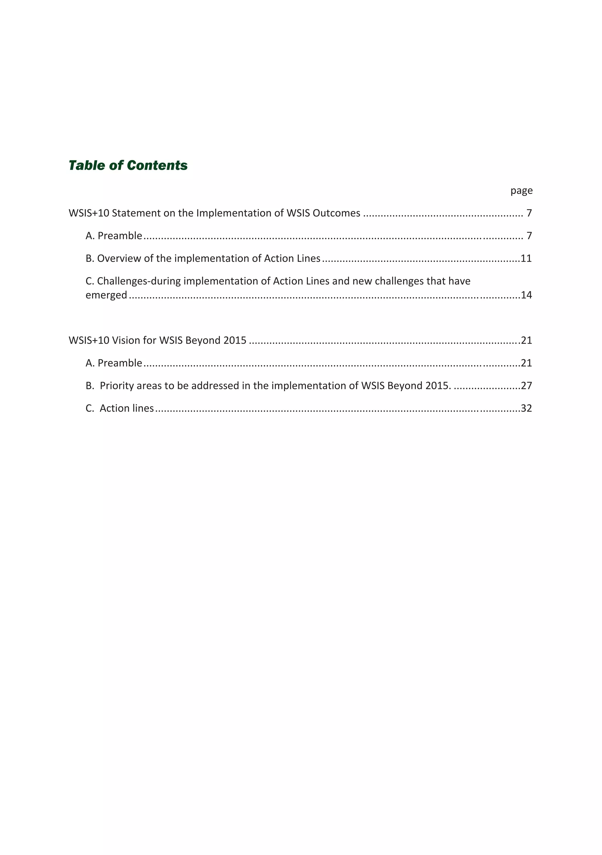 Table of Contents 
page 
WSIS+10 Statement on the Implementation of WSIS Outcomes ....................................................... 7 
A. Preamble.................................................................................................................................. 7 
B. Overview of the implementation of Action Lines ....................................................................11 
C. Challenges-during implementation of Action Lines and new challenges that have 
emerged......................................................................................................................................14 
WSIS+10 Vision for WSIS Beyond 2015 .............................................................................................21 
A. Preamble.................................................................................................................................21 
B. Priority areas to be addressed in the implementation of WSIS Beyond 2015. .......................27 
C. Action lines.............................................................................................................................32 
 