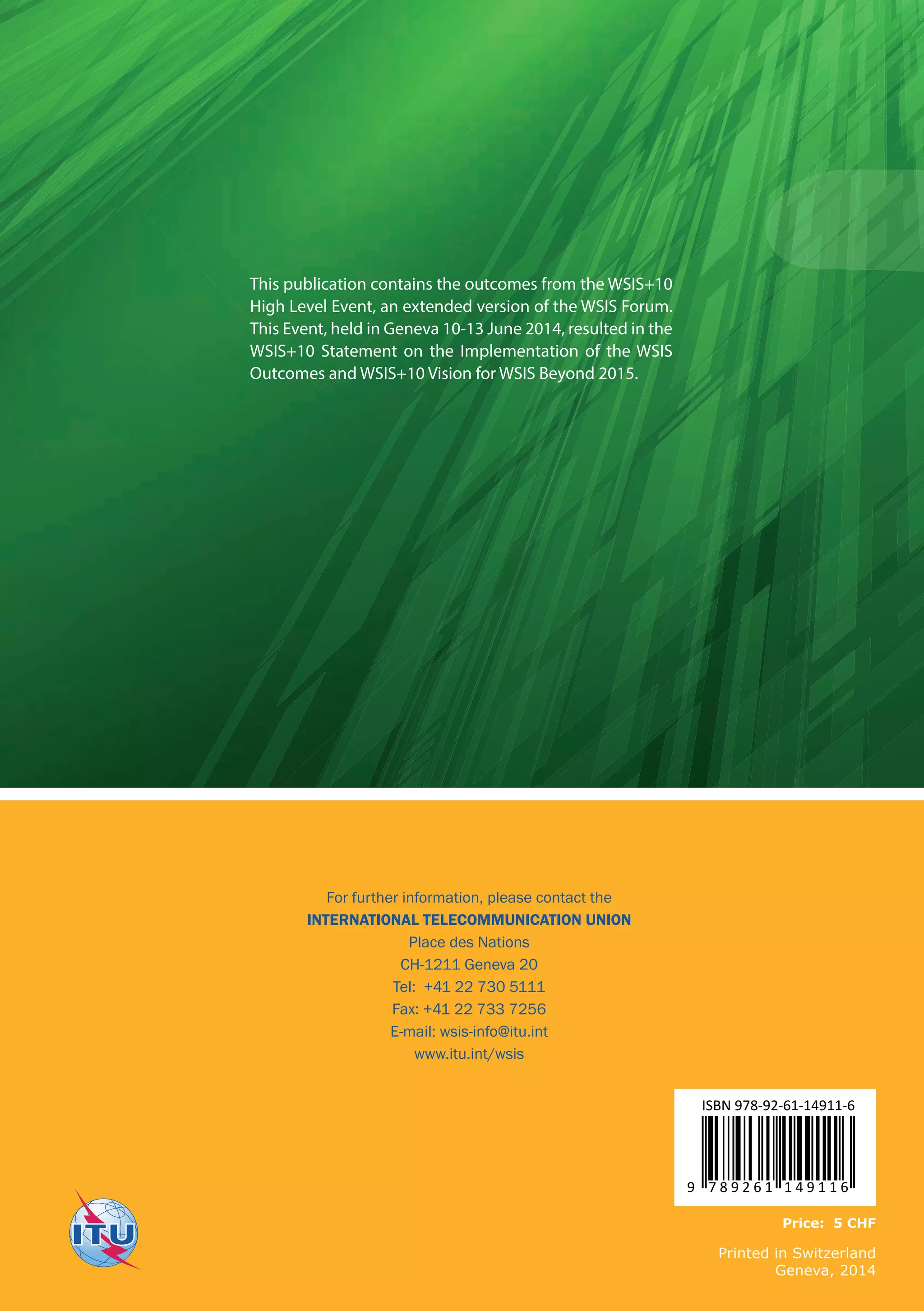This publication contains the outcomes from the WSIS+10 
High Level Event, an extended version of the WSIS Forum. 
This Event, held in Geneva 10-13 June 2014, resulted in the 
WSIS+10 Statement on the Implementation of the WSIS 
Outcomes and WSIS+10 Vision for WSIS Beyond 2015. 
For further information, please contact the 
INTERNATIONAL TELECOMMUNICATION UNION 
Place des Nations 
CH-1211 Geneva 20 
Tel: +41 22 730 5111 
Fax: +41 22 733 7256 
E-mail: wsis-info@itu.int 
www.itu.int/wsis 
ISBN 978-92-61-14911-6 
9 7 8 9 2 6 1 1 4 9 1 1 6 
Price: 5 CHF 
Printed in Switzerland 
Geneva, 2014 

