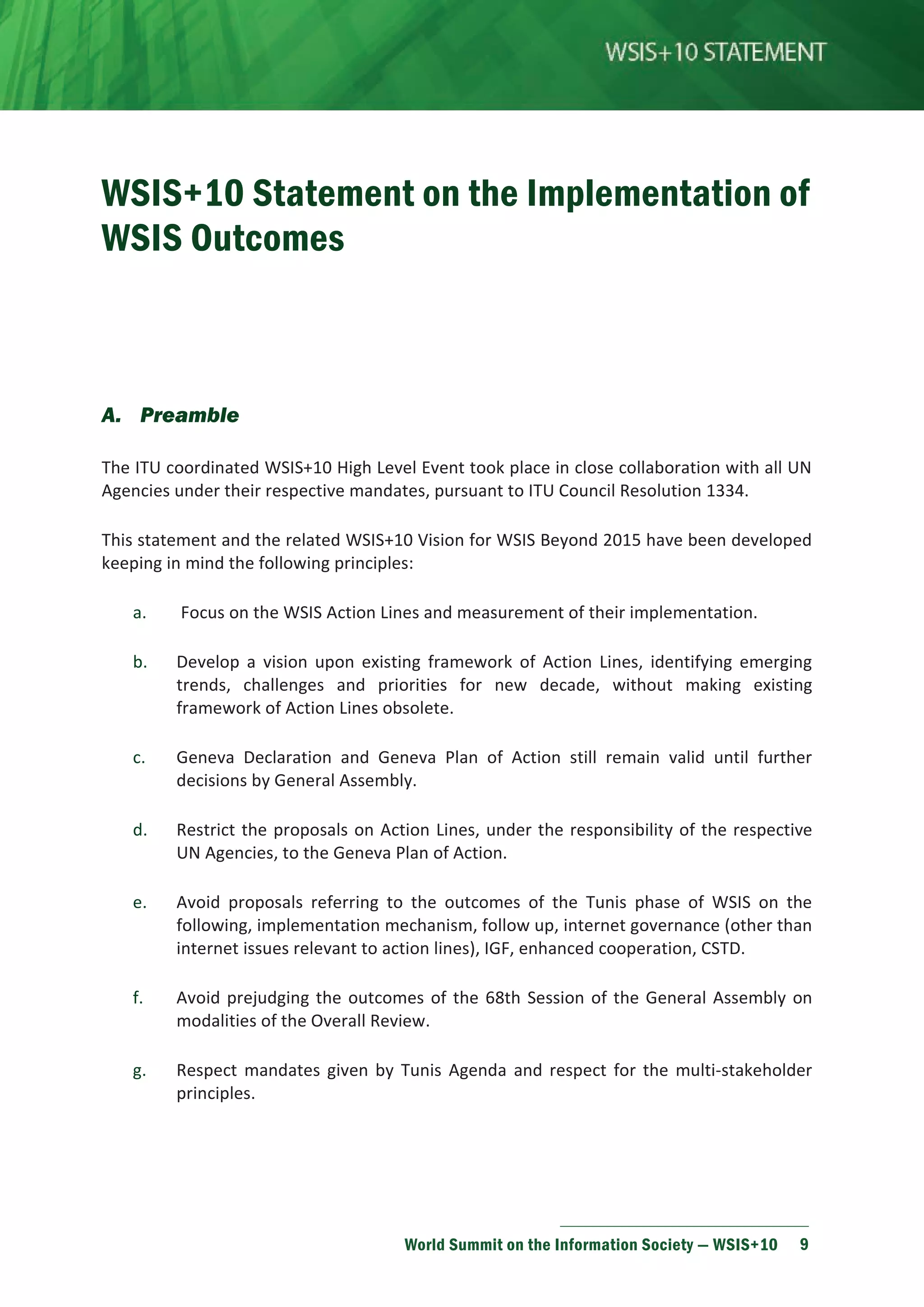 WSIS+10 Statement on the Implementation of 
WSIS Outcomes 
World Summit on the Information Society — WSIS+10 9 
A. Preamble 
The ITU coordinated WSIS+10 High Level Event took place in close collaboration with all UN 
Agencies under their respective mandates, pursuant to ITU Council Resolution 1334. 
This statement and the related WSIS+10 Vision for WSIS Beyond 2015 have been developed 
keeping in mind the following principles: 
a. Focus on the WSIS Action Lines and measurement of their implementation. 
b. Develop a vision upon existing framework of Action Lines, identifying emerging 
trends, challenges and priorities for new decade, without making existing 
framework of Action Lines obsolete. 
c. Geneva Declaration and Geneva Plan of Action still remain valid until further 
decisions by General Assembly. 
d. Restrict the proposals on Action Lines, under the responsibility of the respective 
UN Agencies, to the Geneva Plan of Action. 
e. Avoid proposals referring to the outcomes of the Tunis phase of WSIS on the 
following, implementation mechanism, follow up, internet governance (other than 
internet issues relevant to action lines), IGF, enhanced cooperation, CSTD. 
f. Avoid prejudging the outcomes of the 68th Session of the General Assembly on 
modalities of the Overall Review. 
g. Respect mandates given by Tunis Agenda and respect for the multi-stakeholder 
principles. 
 