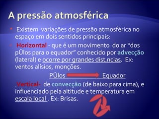 Existem  variações de pressão atmosférica no espaço em dois sentidos principais: Horizontal  - que é um movimento  do ar “dos pólos para o equador” conhecido por  advecção   (lateral)   e  ocorre por grandes distâncias .  Ex: ventos alísios, monções.  Pólos  Equador Vertical-  de   convecção   (de baixo para cima), e influenciado pela altitude e temperatura em  escala local  . Ex: Brisas.  